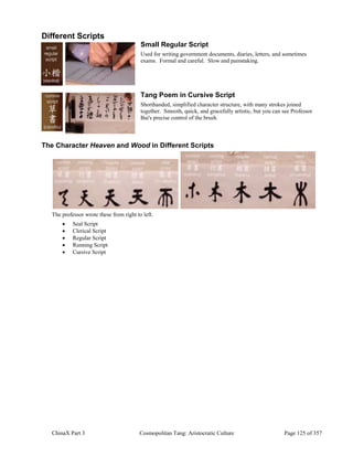 ChinaX Part 3 Cosmopolitan Tang: Aristocratic Culture Page 125 of 357
Different Scripts
Small Regular Script
Used for writing government documents, diaries, letters, and sometimes
exams. Formal and careful. Slow and painstaking.
Tang Poem in Cursive Script
Shorthanded, simplified character structure, with many strokes joined
together. Smooth, quick, and gracefully artistic, but you can see Professor
Bai's precise control of the brush.
The Character Heaven and Wood in Different Scripts
The professor wrote these from right to left.
 Seal Script
 Clerical Script
 Regular Script
 Running Script
 Cursive Script
 
