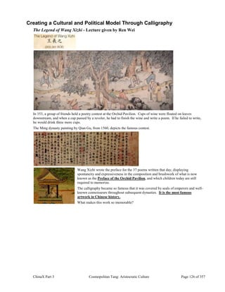 ChinaX Part 3 Cosmopolitan Tang: Aristocratic Culture Page 126 of 357
Creating a Cultural and Political Model Through Calligraphy
The Legend of Wang Xizhi - Lecture given by Ren Wei
In 353, a group of friends held a poetry contest at the Orchid Pavilion. Cups of wine were floated on leaves
downstream, and when a cup passed by a reveler, he had to finish the wine and write a poem. If he failed to write,
he would drink three more cups.
The Ming dynasty painting by Qian Gu, from 1560, depicts the famous contest.
Wang Xizhi wrote the preface for the 37 poems written that day, displaying
spontaneity and expressiveness in the composition and brushwork of what is now
known as the Preface of the Orchid Pavilion, and which children today are still
required to memorize.
The calligraphy became so famous that it was covered by seals of emperors and well-
known connoisseurs throughout subsequent dynasties. It is the most famous
artwork in Chinese history.
What makes this work so memorable?
 