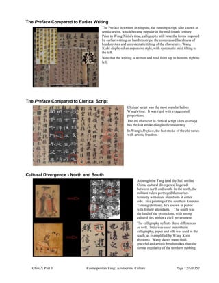 ChinaX Part 3 Cosmopolitan Tang: Aristocratic Culture Page 127 of 357
The Preface Compared to Earlier Writing
The Preface is written in xingshu, the running script, also known as
semi-cursive, which became popular in the mid-fourth century.
Prior to Wang Xizhi's time, calligraphy still bore the forms imposed
by earlier writing on bamboo strips: the compressed harshness of
brushstrokes and unsystematic tilting of the characters. Wang
Xizhi displayed an expansive style, with systematic mild tilting to
the left.
Note that the writing is written and read from top to bottom, right to
left.
The Preface Compared to Clerical Script
Clerical script was the most popular before
Wang's time. It was rigid with exaggerated
proportions.
The zhi character in clerical script (dark overlay)
has the last stroke elongated consistently.
In Wang's Preface, the last stroke of the zhi varies
with artistic freedom.
Cultural Divergence - North and South
Although the Tang (and the Sui) unified
China, cultural divergence lingered
between north and south. In the north, the
militant rulers portrayed themselves
formally with male attendants at either
side. In a painting of the southern Emperor
Taizong (bottom), he's shown in public
with female attendants. The south was
the land of the great clans, with strong
cultural ties within a civil government.
The calligraphy reflects these differences
as well. Stele was used in northern
calligraphy; paper and silk was used in the
south, as exemplified by Wang Xizhi
(bottom). Wang shows more fluid,
graceful and artistic brushstrokes than the
formal regularity of the northern rubbing.
 