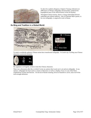ChinaX Part 3 Cosmopolitan Tang: Aristocratic Culture Page 128 of 357
To show his southern allegiance, Emperor Taizong collected over
2000 pieces of Wang's calligraphy and personally composed his
biographical entry in the official history of the Jin Dynasty.
Throughout Chinese history, there's a strong relationship between
leadership and cultural authority. One of Chairman Mao's poems, in
his own calligraphy, is engraved in rock in Hunan.
Xu Bing and Tradition in a Global World
To reach a worldwide audience, Chinese artists have transformed calligraphy. In Landscript, Xu Bing uses Chinese
characters as pictorial elements.
His signature is in English, written to look like Chinese characters.
There was a discussion after this, in which I wrote my opinion that Landscript is art and not calligraphy. In my
opinion, calligraphy has been used as a means of discourse as well as a display of art; it is one of the finest
combinations of form and function. Art devoid of literate meaning, however beautiful or clever, does not fit this
well-wrought definition.
 