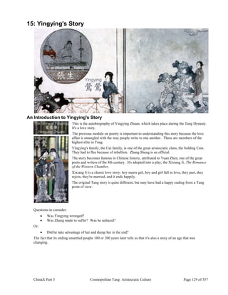 ChinaX Part 3 Cosmopolitan Tang: Aristocratic Culture Page 129 of 357
15: Yingying's Story
An Introduction to Yingying's Story
This is the autobiography of Yingying Zhuan, which takes place during the Tang Dynasty.
It's a love story.
The previous module on poetry is important to understanding this story because the love
affair is entangled with the way people write to one another. These are members of the
highest elite in Tang.
Yingying's family, the Cui family, is one of the great aristocratic clans, the bolding Cuis.
They had to flee because of rebellion. Zhang Sheng is an official.
The story becomes famous in Chinese history, attributed to Yuan Zhen, one of the great
poets and writers of the 8th century. It's adopted into a play, the Xixiang Ji, The Romance
of the Western Chamber.
Xixiang Ji is a classic love story: boy meets girl, boy and girl fall in love, they part, they
rejoin, they're married, and it ends happily.
The original Tang story is quite different, but may have had a happy ending from a Tang
point of view.
Questions to consider:
 Was Yingying wronged?
 Was Zhang made to suffer? Was he seduced?
Or:
 Did he take advantage of her and dump her in the end?
The fact that its ending unsettled people 100 or 200 years later tells us that it's also a story of an age that was
changing.
 