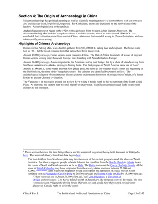 ChinaX Part I The Political and Intellectual Foundations of China Page 13 of 357
Section 4: The Origin of Archaeology in China
Modern archaeology has political meaning as well as scientific meaning (there’s a leitmotif here, with ancient texts
and archaeology used for political purposes). For Confucians, events are explained by the motivations of the
leaders. Archaeologists look to the artifacts.
Archaeological research began in the 1920s with a geologist from Sweden, Johan Gunnar Andersson. He
discovered Peking Man and the Yangshao culture, a neolithic culture, which he dated around 2500 BCE. He
concluded that civilization came from outside China, a statement that sounded wrong to Chinese historians, and was
subsequently proven wrong.
Highlights of Chinese Archaeology
Homo erectus, Peking Man, was a hunter-gatherer from 500,000 BCE, eating deer and elephant. The bones were
lost in 1941, but the fossil remains from that period have been discovered.
Around 40,000 years ago, Homo sapiens were present in China. The Out of Africa thesis tells of waves of migrant
Homo sapiens coming into China and Europe, inter-breeding with Neanderthals in Europe.
Around 16,000 years ago, Asians migrated to the Americas, not by land bridge, but by a chain of islands arcing from
Northeast Asia down to Alaska, moving in fishing boats. The first peoples of North America came out of Asia.8
Around 11,000 BCE, in the warm and wet post-glacial peak, the same as our weather today, comes the beginning of
the Neolithic era, the time of the Yangshao culture. The cultures are identified by pottery artifacts. The
archaeological evidence of simultaneous distinct cultures undermines the notion of a single line of rulers, of a linear
history to ancient Chinese civilization.
The Yangshao is in the region around the Yellow River where it bends north to the western part of the North China
Plain. At that time, the eastern part was still marshy or underwater. Significant archaeological finds locate other
cultures to the southeast.
8
There are two theories, the land bridge theory and the watercraft migration theory, both discussed in Wikipedia,
here. The watercraft theory from East Asia begins here:
The boat-builders from Southeast Asia may have been one of the earliest groups to reach the shores of North
America. One theory suggests people in boats followed the coastline from the Kurile Islands to Alaska down
the coasts of North and South America as far as Chile. The Haida nation on the Queen Charlotte Islands off the
coast of British Columbia may have originated from these early Asian mariners between 25,000 and
12,000.[citation needed]
Early watercraft migration would also explain the habitation of coastal sites in South
America such as Pikimachay Cave in Peru by 20,000 years ago and Monte Verde in Chile by 13,000 years ago.
"'There was boat use in Japan 20,000 years ago,' says Jon Erlandson, a University of
Oregon anthropologist. 'The Kurile Islands (north of Japan) are like stepping stones to Beringia,' the then
continuous land bridging the Bering Strait. Migrants, he said, could have then skirted the tidewater
glaciers in Canada right on down the coast."
 