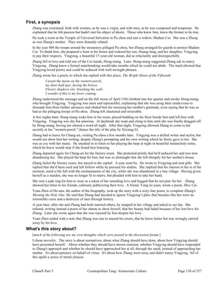 ChinaX Part 3 Cosmopolitan Tang: Aristocratic Culture Page 130 of 357
First, a synopsis
Zhang was restrained, both with women, as he was a virgin, and with men, as he was composed and temperate. He
explained that he felt passion but hadn't met his object of desire. Those who knew him, knew the former to be true.
He took a room at the Temple of Universal Salvation in Pu-zhou and met a widow, Madam Cui. She was a Zheng
as was Zhang's mother. They were distantly related.
In the year 800 the troops around the monastery pillaged Pu-zhou, but Zhang arranged for guards to protect Madam
Cui. To thank him, she prepared a feast in his honor and ordered her son, Huang-lang, and her daughter, Yingying,
to pay their respects. Yingying, a beautiful 17-year-old woman, did so reluctantly and disrespectfully.
Zhang fell in love and told one of the Cui maids, Hong-niang. Later, Hong-niang suggested Zhang ask to marry
Yingying. Zhang knew a formal matchmaking would take months which he could not abide. The maid allowed that
Yingying loved poetry and could be seduced with well-wrought phrases.
Zhang wrote her a poem, to which she replied with this piece, The Bright Moon of the Fifteenth:
I await the moon on the western porch,
my door half ajar, facing the breeze.
Flower shadows stir, brushing the wall-
I wonder if this is my lover coming.
Zhang understood the message and on the full moon of April 15th climbed into her quarter and awoke Hong-niang,
who brought Yingying. Yingying was stern and reproachful, explaining that she was using their rendezvous to
dissuade him from further advances and chided him for misusing her mother's gratitude, even saying that he was as
bad as the pillaging troops of Pu-zhou. Zhang left chastened and miserable.
A few nights later, Hong-niang woke him in his room, placed bedding on the floor beside him and left him with
Yingying. Yingying was shy but amorous. At daybreak she wept and clung to him until she was finally dragged off
by Hong-niang, having not uttered a word all night. After that night, Yingying allowed Zhang to come to her
secretly at her "western porch." (hence the title of the play by Xixiang Ji)
Zhang had to leave for Chang-an, visiting Pu-zhou a few months later. Yingying was a skilled writer and stylist, but
would not show him her writing, despite Zhang's prompting and his own writing which he freely gave to her. She
was as coy with her music. He sneaked in to listen to her playing the harp at night in beautiful melancholy tones,
which he knew would stop if she found him listening.
Zhang departed again for Chang-an for the literary exam. She protested primly that he'd seduced her and was now
abandoning her. She played the harp for him, but was so distraught that she left abruptly for her mother's house.
Zhang failed the literary exam, but stayed in the capital. A year went by. He wrote to Yingying and sent gifts. She
replied that she'd been used and left forlorn while he pursued his studies. She implied that his interest in her is of the
moment, amid a life full with the enchantments of the city, while she was abandoned in a tiny village. Having given
herself as a maiden, she was no longer fit to marry, but pleaded with him to take her hand.
She sent a jade ring for him to wear as a token of her unending love and begged that he not pine for her. Zhang
showed her letter to his friends, callously publicizing their love. A friend, Yang Ju-yuan, wrote a poem, Miss Cui.
Yuan Zhen of He-nan, the author of the biography, took up the story with a sixty-line poem, to complete Zhang's
Meeting the Holy One. He said that Zhang had decided to ignore Yingying’s plea, that beauties like her were an
irresistible curse and a destroyer of men through history.
A year later, after she and Zhang had both married others, he stopped in her village and asked to see her. She
refused, writing instead a poem of her shame to show herself, that her beauty had faded because of her lost love for
Zhang. Later she wrote again that she was rejected by him despite her love.
Yuan Zhen ended with a note that Zhang was one to amend his errors, that he knew better but was wrongly carried
away by his love.
What's this story about?
[much of the following are my own thoughts which were posted to the discussion forum.]
I chose morality. The story is about normatives, about what Zhang should have done, about how Yingying should
have presented herself. About whether they should have shown restraint, whether Yingying should have responded
to Zhang's approach and whether he should have approached her at all, through the maid, instead of approaching her
mother. It's about patience on behalf of virtue. It's about how Zhang went away and didn't marry Yingying. All of
this spells a series of moral choices.
 