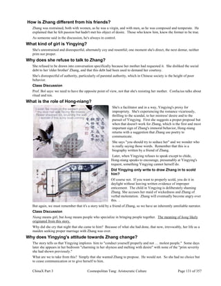 ChinaX Part 3 Cosmopolitan Tang: Aristocratic Culture Page 131 of 357
How is Zhang different from his friends?
Zhang was restrained, both with women, as he was a virgin, and with men, as he was composed and temperate. He
explained that he felt passion but hadn't met his object of desire. Those who knew him, knew the former to be true.
As someone said in the discussion, he's always in control.
What kind of girl is Yingying?
She's unrestrained and disrespectful, alternately coy and resentful; one moment she's direct, the next demur, neither
prim nor proper.
Why does she refuse to talk to Zhang?
She refused to be drawn into conversation specifically because her mother had requested it. She disliked the social
debt to her 'elder brother' Zhang, and that this debt had been used to demand her courtesy.
She's disrespectful of authority, particularly of parental authority, which in Chinese society is the height of poor
behavior.
Class Discussion
Prof. Bol says: we need to have the opposite point of view, not that she's resisting her mother. Confucius talks about
ritual and ren.
What is the role of Hong-niang?
She's a facilitator and in a way, Yingying's proxy for
impropriety. She's experiencing the romance vicariously,
thrilling to the scandal, to her mistress' desire and to the
pursuit of Yingying. First she suggests a proper proposal but
when that doesn't work for Zhang, which is the first and most
important sign of Zhang's immoral behavior, Hong-niang
returns with a suggestion that Zhang use poetry to
communicate.
She says "you should try to seduce her" and we wonder who
is really saying those words. Remember that this is a
biography written by a friend of Zhang.
Later, when Yingying refuses to speak except to chide,
Hong-niang speaks to encourage, presumably at Yingying's
request, something Yingying cannot herself do.
Did Yingying only write to draw Zhang in to scold
him?
Of course not. If you want to properly scold, you do it in
daylight without leaving written evidence of improper
enticement. The child in Yingying is deliberately shaming
Zhang. She accuses her maid of wickedness and Zhang of
verbal molestation. Zhang will eventually become angry over
this. .
But again, we must remember that it's a story told by a friend of Zhang, so we have an inherently unreliable narrator.
Class Discussion
Niang means girl, but hong means people who specialize in bringing people together. The meaning of hong likely
originated from this story.
Why did she cry that night that she came to him? Because of what she had done, that now, irrevocably, her life as a
maiden seeking proper marriage with Zhang was over.
Why does Yingying's attitude towards Zhang change?
The story tells us that Yingying implores him to "conduct yourself properly and not … molest people." Some days
later she appears in her bedroom "charming in her shyness and melting with desire" with none of the "prim severity
she had shown previously."
What are we to take from this? Simply that she wanted Zhang to propose. He would not. So she had no choice but
to cease communication or to give herself to him.
 