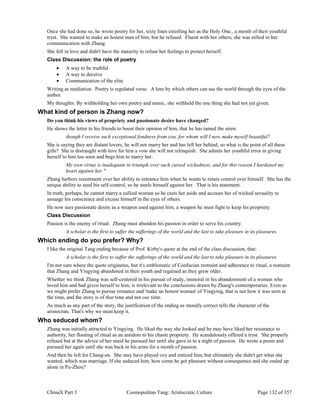 ChinaX Part 3 Cosmopolitan Tang: Aristocratic Culture Page 132 of 357
Once she had done so, he wrote poetry for her, sixty lines extolling her as the Holy One., a month of their youthful
tryst. She wanted to make an honest man of him, but he refused. Fluent with her others, she was stilted in her
communication with Zhang.
She fell in love and didn't have the maturity to refuse her feelings to protect herself.
Class Discussion: the role of poetry
 A way to be truthful
 A way to deceive
 Communication of the elite
Writing as mediation. Poetry is regulated verse. A lens by which others can see the world through the eyes of the
author.
My thoughts: By withholding her own poetry and music, she withheld the one thing she had not yet given.
What kind of person is Zhang now?
Do you think his views of propriety and passionate desire have changed?
He shows the letter to his friends to boost their opinion of him, that he has tamed the siren.
though I receive such exceptional fondness from you, for whom will I now make myself beautiful?
She is saying they are distant lovers, he will not marry her and has left her behind, so what is the point of all these
gifts? She is distraught with love for him a vow she will not relinquish. She admits her youthful error in giving
herself to him too soon and begs him to marry her.
My own virtue is inadequate to triumph over such cursed wickedness, and for this reason I hardened my
heart against her."
Zhang harbors resentment over her ability to entrance him when he wants to retain control over himself. She has the
unique ability to steal his self-control, so he steels himself against her. That is his statement.
In truth, perhaps, he cannot marry a sullied woman so he casts her aside and accuses her of wicked sexuality to
assuage his conscience and excuse himself in the eyes of others.
He now sees passionate desire as a weapon used against him, a weapon he must fight to keep his propriety.
Class Discussion
Passion is the enemy of ritual. Zhang must abandon his passion in order to serve his country.
A scholar is the first to suffer the sufferings of the world and the last to take pleasure in its pleasures.
Which ending do you prefer? Why?
I like the original Tang ending because of Prof. Kirby's quote at the end of the class discussion, that:
A scholar is the first to suffer the sufferings of the world and the last to take pleasure in its pleasures.
I'm not sure where the quote originates, but it's emblematic of Confucian restraint and adherence to ritual, a restraint
that Zhang and Yingying abandoned in their youth and regained as they grew older.
Whether we think Zhang was self-centered in his pursuit of study, immoral in his abandonment of a woman who
loved him and had given herself to him, is irrelevant to the conclusions drawn by Zhang's contemporaries. Even as
we might prefer Zhang to pursue romance and 'make an honest woman' of Yingying, that is not how it was seen at
the time, and the story is of that time and not our time.
As much as any part of the story, the justification of the ending as morally correct tells the character of the
aristocrats. That's why we must keep it.
Who seduced whom?
Zhang was initially attracted to Yingying. He liked the way she looked and he may have liked her resistance to
authority, her flouting of ritual as an antidote to his chaste propriety. He scandalously offered a tryst. She properly
refused but at the advice of her maid he pursued her until she gave in to a night of passion. He wrote a poem and
pursued her again until she was back in his arms for a month of passion.
And then he left for Chang-an. She may have played coy and enticed him, but ultimately she didn't get what she
wanted, which was marriage. If she seduced him, how come he got pleasure without consequence and she ended up
alone in Pu-Zhou?
 