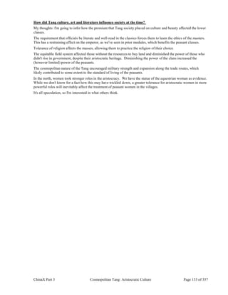 ChinaX Part 3 Cosmopolitan Tang: Aristocratic Culture Page 133 of 357
How did Tang culture, art and literature influence society at the time?
My thoughts: I'm going to infer how the premium that Tang society placed on culture and beauty affected the lower
classes.
The requirement that officials be literate and well-read in the classics forces them to learn the ethics of the masters.
This has a restraining effect on the emperor, as we've seen in prior modules, which benefits the peasant classes.
Tolerance of religion affects the masses, allowing them to practice the religion of their choice.
The equitable field system affected those without the resources to buy land and diminished the power of those who
didn't rise in government, despite their aristocratic heritage. Diminishing the power of the clans increased the
(however limited) power of the peasants.
The cosmopolitan nature of the Tang encouraged military strength and expansion along the trade routes, which
likely contributed to some extent to the standard of living of the peasants.
In the north, women took stronger roles in the aristocracy. We have the statue of the equestrian woman as evidence.
While we don't know for a fact how this may have trickled down, a greater tolerance for aristocratic women in more
powerful roles will inevitably affect the treatment of peasant women in the villages.
It's all speculation, so I'm interested in what others think.
 