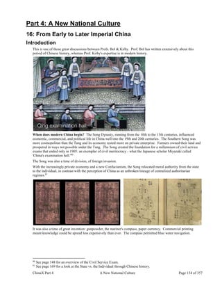 ChinaX Part 4 A New National Culture Page 134 of 357
Part 4: A New National Culture
16: From Early to Later Imperial China
Introduction
This is one of those great discussions between Profs. Bol & Kirby. Prof. Bol has written extensively about this
period of Chinese history, whereas Prof. Kirby's expertise is in modern history.
When does modern China begin? The Song Dynasty, running from the 10th to the 13th centuries, influenced
economic, commercial, and political life in China well into the 19th and 20th centuries. The Southern Song was
more cosmopolitan than the Tang and its economy rested more on private enterprise. Farmers owned their land and
prospered in ways not possible under the Tang. The Song created the foundation for a millennium of civil service
exams that ended only in 1905: an exemplar of civil meritocracy - what the Japanese scholar Miyazaki called
'China's examination hell.'80
The Song was also a time of division, of foreign invasion.
With the increasingly private economy and a new Confucianism, the Song relocated moral authority from the state
to the individual, in contrast with the perception of China as an unbroken lineage of centralized authoritarian
regimes.81
It was also a time of great invention: gunpowder, the mariner's compass, paper currency. Commercial printing
meant knowledge could be spread less expensively than ever. The compass permitted blue water navigation.
80
See page 148 for an overview of the Civil Service Exam.
81
See page 169 for a look at the State vs. the Individual through Chinese history.
 
