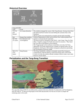 ChinaX Part 4 A New National Culture Page 135 of 357
Historical Overview
Tang (618-907)
Year Event
755-763
and
beyond
An Lushan Rebellion The rebellion changed the course of the Tang Dynasty, forcing retreat from
the North and from Central Asia and shifting the economic base to the
Southeast.
The tax system was restructured to recognize private land ownership.
884 Huang Chao rebellion Political fragmentation within and incursions from without pushed local
regimes to recruit and rule separately.
The short-lived Five Dynasties of the North - Later Liang, Tang, Jin, Han,
Zhou - fought to conquer the South and control its resources. They faced
the Liao state of the Khitans to the northeast.
The Tangut people in the northwest created their own state, the Xixia.
Meanwhile, the South organized into a number of regional states, the Ten
Kingdoms, which grew with northern immigrants and policies permitting
the accumulation of private wealth.
907-960
(53 years)
Five Dynasties and
Ten Kingdoms
960-1276
(316
years)
Song Dynasty The Song, founded by a military commander named Zhao Kuangyin,
conquered the south but failed to control the foreign states of the north.
A new civil elite, the scholar officials (shidafu), tried to create a new order
based on ancient ideals.
Periodization and the Tang-Song Transition
The end of the Tang in 907 CE was followed by a period of division called the Five Dynasties and Ten Kingdoms,
from 907-960 CE. In 960, the Song begins in the north and proceeds over the next 20 years to conquer the
remaining states in the south.
 
