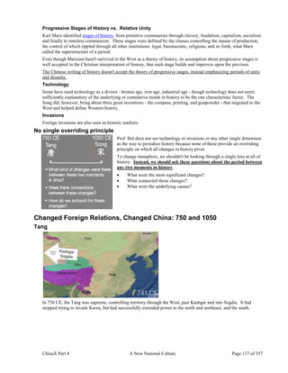 ChinaX Part 4 A New National Culture Page 137 of 357
Progressive Stages of History vs. Relative Unity
Karl Marx identified stages of history, from primitive communism through slavery, feudalism, capitalism, socialism
and finally to stateless communism. These stages were defined by the classes controlling the means of production,
the control of which rippled through all other institutions: legal, bureaucratic, religions, and so forth, what Marx
called the superstructure of a period.
Even though Marxism hasn't survived in the West as a theory of history, its assumption about progressive stages is
well accepted in the Christian interpretation of history, that each stage builds and improves upon the previous.
The Chinese writing of history doesn't accept the theory of progressive stages, instead emphasizing periods of unity
and disunity.
Technology
Some have used technology as a divisor - bronze age, iron age, industrial age - though technology does not seem
sufficiently explanatory of the underlying or cumulative trends in history to be the one characteristic factor. The
Song did, however, bring about three great inventions - the compass, printing, and gunpowder - that migrated to the
West and helped define Western history.
Invasions
Foreign invasions are also seen as historic markers.
No single overriding principle
Prof. Bol does not see technology or invasions or any other single dimension
as the way to periodize history because none of these provide an overriding
principle on which all changes in history pivot.
To change metaphors, we shouldn't be looking through a single lens at all of
history. Instead, we should ask these questions about the period between
any two moments in history:
 What were the most significant changes?
 What connected those changes?
 What were the underlying causes?
Changed Foreign Relations, Changed China: 750 and 1050
Tang
In 750 CE, the Tang was supreme, controlling territory through the West, past Kashgar and into Sogdia. It had
stopped trying to invade Korea, but had successfully extended power to the north and northeast, and the south.
 