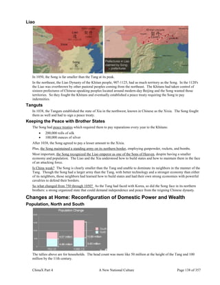 ChinaX Part 4 A New National Culture Page 138 of 357
Liao
In 1050, the Song is far smaller than the Tang at its peak.
In the northeast, the Liao Dynasty of the Khitan people, 907-1125, had as much territory as the Song. In the 1120's
the Liao was overthrown by other pastoral peoples coming from the northeast. The Khitans had taken control of
sixteen prefectures of Chinese-speaking peoples located around modern-day Beijing and the Song wanted those
territories. So they fought the Khitans and eventually established a peace treaty requiring the Song to pay
indemnities.
Tanguts
In 1038, the Tanguts established the state of Xia in the northwest, known in Chinese as the Xixia. The Song fought
them as well and had to sign a peace treaty.
Keeping the Peace with Brother States
The Song had peace treaties which required them to pay reparations every year to the Khitans:
 200,000 rolls of silk
 100,000 ounces of silver
After 1038, the Song agreed to pay a lesser amount to the Xixia.
Plus, the Song maintained a standing army on its northern border, employing gunpowder, rockets, and bombs.
Most important, the Song recognized the Liao emperor as one of the Sons of Heaven, despite having a smaller
economy and population. The Liao and the Xia understood how to build states and how to maintain them in the face
of an attacking force.
Is China weak? The Song is clearly smaller than the Tang and unable to dominate its neighbors in the manner of the
Tang. Though the Song had a larger army than the Tang, with better technology and a stronger economy than either
of its neighbors, those neighbors had learned how to build states and had their own strong economies with powerful
cavalries to defend their borders.
So what changed from 750 through 1050? As the Tang had faced with Korea, so did the Song face in its northern
brothers: a strong organized state that could demand independence and peace from the reigning Chinese dynasty.
Changes at Home: Reconfiguration of Domestic Power and Wealth
Population, North and South
The tallies above are for households. The head count was more like 50 million at the height of the Tang and 100
million by the 11th century.
 