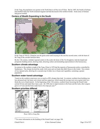 ChinaX Part 4 A New National Culture Page 139 of 357
In the Tang, the population was greater in the North than in all the rest of China. But by 1085, the South in Sichuan
had doubled while the North remained stagnant and had decreased at the northern border. Some areas in Sichuan
had grown tenfold.
Centers of Wealth Expanding in the South
In the Tang of 750 CE, Chang'an was the great center and Luoyang to the east the second center, with the heart of
the Tang in the corridor between them.
By the 11th century, multiple regional centers in the south, the home of the Ten Kingdoms, had developed and
prospered, building armies, drawing trade, attracting culture and demanding representation in the bureaucracy.
Southern climate advantage
In contrast to the northern weight of the Tang, China in 1070 had the majority of bureaucratic policy controlled by
Southerners. The climate favored the south, with warm and wet lands that didn't freeze in the winter. New strains
of rice ripened early, allowing for a second crop of either rice or beans and vegetables, sustaining a greater
population.
Southern water transit advantage
Transit on the southern waterways was as much as 90% cheaper than land. In contrast, northern boat-building was
less advanced and the boats were slower and less capacious, which meant the savings were not as great (only two-
thirds the cost of land transit). At the beginning of the 11th century, southern boats traversing the Grand Canal
carried 18 tons and made three trips a year. By 1050, due to improvements in the boats and the locks, their cargoes
grew to 25 tons and the boats made four to five trips per year.82
Southern priorities differed
Water Mill in Nong Shu
82
For more information on the building of the Grand Canal, see page 106.
 