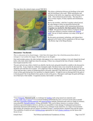 ChinaX Part I The Political and Intellectual Foundations of China Page 14 of 357
This map shows the cultural origins around 5000 BCE.
This shows a distinction between pit dwellings in the north
and stilt dwellings in the south. Millet and peaches and
soybeans in the north; rice, tangerines, and red beans in the
south. These distinctions persist today. The map tells a
story of many origins, of many separate and simultaneous
cultures.
But by late neolithic, called the Longshan cultural period,
the map changes to show an interaction between the
cultures, a coming together while maintaining distinctions.
Longshan was marked by thin black pottery thrown on
a wheel. This period also had evidence of religious design
in jade and a defensive structure created with rammed
earth9
, the use of which continues even today in the age of
concrete.
By this point, government, technology, and religion have
appeared, all of which will be components of the next stage
- the Bronze Age in the Shang Dynasty.
Discussion: Two Burials
This is a discussion of two burial images. I don't have the images here, but a brief discussion from which, in
retrospect, I can surmise the images. The following are my thoughts:
One tomb includes pottery, the other includes what appears to be a stone tool, perhaps a river rock shaped into broad
knife, with a hole which might have been for carrying. If there was a lanyard at the time of burial, it might have
been looped around the wrist.
The pots and tools may reflect a belief in an afterlife, that the tools and goods should be available to the deceased in
their next life. It may simply be a reflection of property rights: that these items were owned by the deceased and
should be left with them out of respect. Or it might have been an offering to the gods, that leaving things in the care
of the dead provides a means of transporting them to the gods, especially if the dead were seen as being in some way
closer to those gods during their lives (political or religious leaders). It might be seen as disrespectful to the gods or
to the deceased if the living falied to leave goods or tools in the graves. Disrespect could anger the gods and bring a
run of bad luck or bad weather. In agrarian societies, bad weather was bad luck.
9
From Wikipedia: Rammed earth, is a technique for building walls using natural raw materials such
as earth, chalk, lime or gravel.[2]
It is an ancient building method that has seen a revival in recent years as people
seek more sustainable building materials and natural building methods. Rammed-earth walls are simple to construct,
noncombustible, thermally massive, strong, and durable. They can be labour-intensive to construct without
machinery (powered tampers), however, and they are susceptible to water damage if inadequately protected or
maintained. Rammed-earth buildings are found on every continent except Antarctica, in a range of environments
that includes the temperate and wet regions of northern Europe,[3]
semiarid deserts, mountain areas and the tropics.
The availability of useful soil and a building design appropriate for local climatic conditions are the factors that
favour its use.
 