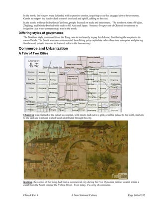 ChinaX Part 4 A New National Culture Page 140 of 357
In the north, the borders were defended with expensive armies, requiring taxes that dragged down the economy.
Goods to support the borders had to travel overland and uphill, adding to the cost.
In the south, without the burden of defense, people focused on trade and investment. The southern ports of Fujian,
Zhejiang, and Nimbo bustled with trade to SE Asia and Japan. Seventy-five percent of Chinese investment in
irrigation (aka water conservancy) was in the south.
Differing styles of governance
The Northern style, continued from the Tang, was to tax heavily to pay for defense, distributing the surplus to its
own officials. The South was more commercial, benefitting petty capitalists rather than state enterprise and placing
families and private interests in featured roles in the bureaucracy.
Commerce and Urbanization
A Tale of Two Cities
Chang'an was planned at the outset as a capital, with streets laid out in a grid, a walled palace to the north, markets
to the east and west and walled wards distributed through the city.
Kaifeng, the capital of the Song, had been a commercial city during the Five Dynasties period, located where a
canal from the South entered the Yellow River. Even today, it's a city of commerce.
 