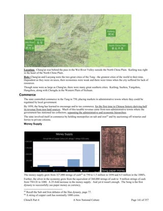 ChinaX Part 4 A New National Culture Page 141 of 357
Location: Chang'an was behind the pass in the Wei River Valley outside the North China Plain. Kaifeng was right
in the heart of the North China Plain.
Role: Chang'an and Luoyang were the two great cities of the Tang - the greatest cities of the world in their time.
Dependent as they were on taxes, their economies were weak and there were times when the city suffered for lack of
resources.
Though none were as large as Chang'an, there were many great southern cities: Kaifeng, Suzhou, Yangzhou,
Hangzhou, along with Chengdu in the Western Plain of Sichuan.
Commerce
The state controlled commerce in the Tang in 750, placing markets in administrative towns where they could be
regulated by local government.
By 1050, the Song has learned to encourage and to tax commerce, for the first time in Chinese history deriving half
its revenue from non-land sources. Much of this taxable revenue came from non-administrative towns where the
government has stationed tax collectors, separating the administrative and economic hierarchies.
The state involved itself in commerce by holding monopolies on salt and iron83
and by auctioning off wineries and
ferries to private citizens.
Money Supply
The money supply grew from 327,000 strings of cash84
in 750 to 1.5 million in 1050 and 4.5 million in the 1080's.
Further, the silver in the economy grew from the equivalent of 360,000 strings of cash to 9 million strings of cash
from 750 CE to 1080. A 25-fold increase in the money supply. And yet it wasn't enough. The Song is the first
dynasty to successfully use paper money as currency.
83
Recall the Salt and Iron debates of the Han dynasty, page 77.
84
A string of copper cash has nominally 1000 coins.
 