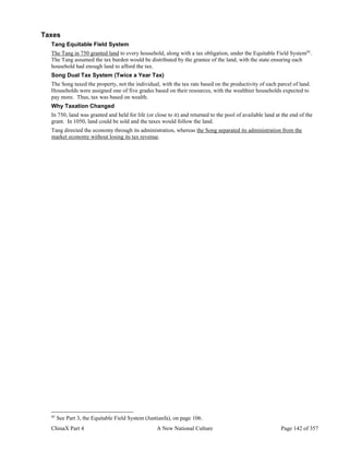 ChinaX Part 4 A New National Culture Page 142 of 357
Taxes
Tang Equitable Field System
The Tang in 750 granted land to every household, along with a tax obligation, under the Equitable Field System85
.
The Tang assumed the tax burden would be distributed by the grantee of the land, with the state ensuring each
household had enough land to afford the tax.
Song Dual Tax System (Twice a Year Tax)
The Song taxed the property, not the individual, with the tax rate based on the productivity of each parcel of land.
Households were assigned one of five grades based on their resources, with the wealthier households expected to
pay more. Thus, tax was based on wealth.
Why Taxation Changed
In 750, land was granted and held for life (or close to it) and returned to the pool of available land at the end of the
grant. In 1050, land could be sold and the taxes would follow the land.
Tang directed the economy through its administration, whereas the Song separated its administration from the
market economy without losing its tax revenue.
85
See Part 3, the Equitable Field System (Juntianfa), on page 106.
 