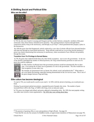 ChinaX Part 4 A New National Culture Page 143 of 357
A Shifting Social and Political Elite
Who are the elite?
In 750, the elite were found in Luoyang and Chang'an and the corridor between, among the members of the great
aristocratic clans whose history stretched across dynasties. They gained positions of power through family
connections and by rising in the meritocracy, and through yin privilege86
, which guaranteed their progeny a place in
the bureaucracy.
By 1050 the great clans had disappeared, entirely replaced by a new elite of scholar officials from educated families
who had risen through an exam-based meritocracy. Song officials could still use yin privilege but the granting of
power was clearly transitioning from aristocracy to meritocracy, where recruitment of new officials was primarily
through the exams.
Transition from Yin Privilege to Earned Status
In 750, the great clans understood that their role, their family occupation, was to serve the government. As the size
of the families outstripped the number of official positions, the Tang created honorary positions so each son of a
great clan could be employed.
In 1050, families of officials knew that government positions would not automatically flow to their
sons. Even among the shi there was no guarantee of a role in the government. The elite would have to
find occupation in some other way.
We translate shi (pronounced shur) as literati: the cultural, social, and political elite.87
What makes a
shi is not family but learning, especially learning demonstrated on the civil service exam. This is one of
the great changes between Tang and Song.
Elite culture has become ideological
To read in 750, you would unroll a scroll as you read it. In 1050, with the advent of printing, you would pick up a
book.
Printing, by government and private printers, expanded the pool of people who wrote. The number of poets
increased from 2,200 in the Tang to 9,000 in the Song, twice as many per capita.
In 750, prose was elegant and refined, and poetry adhered to demanding styles. By 1050, the most popular writing
was either more lyrical or more argumentative. By 1050, they were writing about ideas.
86
The practice of granting office to sons and grandsons of high officials. See page 64.
87
Note that Shi was also the surname for Buddhist monks, an approximate translation of Shakyamuni (see page 94).
 