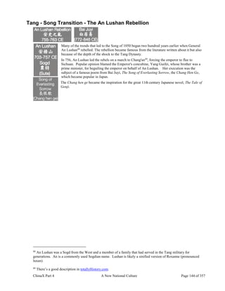ChinaX Part 4 A New National Culture Page 144 of 357
Tang - Song Transition - The An Lushan Rebellion
Many of the trends that led to the Song of 1050 began two hundred years earlier when General
An Lushan88
rebelled. The rebellion became famous from the literature written about it but also
because of the depth of the shock to the Tang Dynasty.
In 756, An Lushan led the rebels on a march to Chang'an89
, forcing the emperor to flee to
Sichuan. Popular opinion blamed the Emperor's concubine, Yang Guifei, whose brother was a
prime minister, for beguiling the emperor on behalf of An Lushan. Her execution was the
subject of a famous poem from Bai Juyi, The Song of Everlasting Sorrow, the Chang Hen Ge,
which became popular in Japan.
The Chang hen ge became the inspiration for the great 11th century Japanese novel, The Tale of
Genji.
88
An Lushan was a Sogd from the West and a member of a family that had served in the Tang military for
generations. An is a commonly used Sogdian name. Lushan is likely a sinified version of Roxanne (pronounced
luxan).
89
There’s a good description in totallyHistory.com.
 