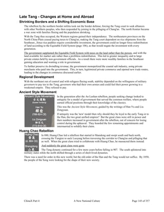 ChinaX Part 4 A New National Culture Page 145 of 357
Late Tang - Changes at Home and Abroad
Shrinking Borders and a Shifting Economic Base
The rebellion by the northern border militia took out the border defense, forcing the Tang court to seek alliances
with other Northern peoples, who then responded by joining in the pillaging of Chang'an. The north frontier became
a war zone with families fleeing and the population shrinking.
With the Tang thus occupied, the Western regions gained their independence. The northeastern provinces on the
North China Plain ceased paying taxes to Chang'an, making the Tang court dependent on rice shipments from the
Southeast. Since rice paddies require considerable investment, the government could no longer force redistribution
of land according to the Equitable Field System (page 106), as that would negate the investment with every
generation.
The government supplanted the Equitable Field System with taxes on the land rather than the person, and with the
land available for market sale rather than a profitless redistribution. This led to greater inequality and to large
private estates held by non-government officials. As a result there were more wealthy families in the Southeast
gaining education and wanting a role in government.
To further preserve its dwindling revenue, the government monopolized the coastal salt industry, using private
merchants who paid into the government. This, in turn, legitimized private commerce and opened new trade routes,
leading to the changes in commerce discussed earlier.
Regional Development
With the northeast out of control and with refugees fleeing south, stability depended on the willingness of military
governors to pay tax to the Tang, governors who had their own armies and could feel their power growing in a
weakened empire. They refused to pay.
Ancient Style Movement
In the generation after the An Lushan rebellion, people seeking change looked to
antiquity for a model of government that served the common welfare, where people
earned official positions through their knowledge of the classics.
This was the Ancient Style Movement, guided by the writings of Han Yu and Liu
Zongyuan.
If antiquity was the 'new' model then why should they be loyal to the early Tang or to
the Han, the two great unified empires? But the great clans were still in power and
their numbers increased in government after the rebellion, out of concern for losing
control during the upheaval. They hoarded the few remaining appointments and
intermarried to solidify their claim.
Huang Chao Rebellion
In 880, Huang Chao led a rebellion that started in Shandong and swept south and back north,
crossing the Yangtze to sack Luoyang before traversing the corridor to Chang'an and pillaging that
as well. When the great clans tried to collaborate with Huang Chao, he massacred them instead.
And suddenly the great clans were gone.
The Tang dynasty continued for a few more years before falling in 907. The south splintered into
military states while the north shifted through a series of short-lived dynasties.
There was a need for order in this new world, but the old order of the Han and the Tang would not suffice. By 1050,
the people of the Song were looking for the shape of their new society.
 