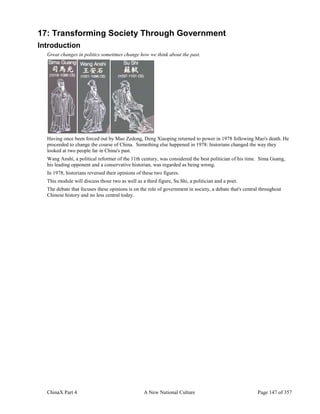 ChinaX Part 4 A New National Culture Page 147 of 357
17: Transforming Society Through Government
Introduction
Great changes in politics sometimes change how we think about the past.
Having once been forced out by Mao Zedong, Deng Xiaoping returned to power in 1978 following Mao's death. He
proceeded to change the course of China. Something else happened in 1978: historians changed the way they
looked at two people far in China's past.
Wang Anshi, a political reformer of the 11th century, was considered the best politician of his time. Sima Guang,
his leading opponent and a conservative historian, was regarded as being wrong.
In 1978, historians reversed their opinions of these two figures.
This module will discuss those two as well as a third figure, Su Shi, a politician and a poet.
The debate that focuses these opinions is on the role of government in society, a debate that's central throughout
Chinese history and no less central today.
 