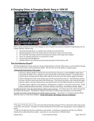 ChinaX Part 4 A New National Culture Page 148 of 357
A Changing China, A Changing World: Song in 1050 CE
Here's a quick summary of some of the changes we saw in the previous section, covering the Tang Dynasty, the An
Lushan rebellion, and the Song.
 The Song had made peace as a brother state with the Liao and the XiXia.
 Half the population lived in the South and most of the policy-makers came from there.
 The South had a booming commercial and agrarian economy with cheap water transport.
 Taxes on commerce had grown to exceed taxes on land
 The great clans had disappeared
 Scholar-officials were selected into government primarily for their literary skill
The Civil Service Exam90
With the disappearance of the aristocrats, the government decides in the late 10th century to recruit officials through
the civil service exam, which tested literary ability. The first test was of the ability to compose poetry.
A literati joke from the late 11th century
The story is about a prefect91
who has just arrived at his post. He goes to a major Buddhist temple and is
received by the abbot, who is sitting on a chair upon the dais in the temple courtyard. The prefect arrives
with his fancy entourage and the abbot rather casually invites him up to chat with no apparent formality.
They're chatting away when some military guy from the local garrison comes in. The abbot hops up from
his chair, and bows and scrapes before this military guy. This annoys the prefect, who confronts the abbot
when he returns to the dais, asking why he was polite to this low-level officer and rude to him the prefect!
The abbot replies, rudeness is true politeness, and politeness is rudeness. Very much a Zen answer. So the
prefect smacks the abbot in the head. You know, hitting is non-hitting. Non-hitting is hitting. Right?
So what's the point? First, the tension between military and civil power. Civil figures have the cultural prestige but
the military has the power. The prefect is making it clear that civil officials have precedence over the military.
Secondly, the monk is being dismissed for talking religious nonsense. The prefect is a Confucian scholar-official
while the monk is a Chan (Zen) Buddhist. In the 11th century, the leading voices are Confucians.
90
See page 174 for the exam as a force for unity between families and page 237 for a discussion of the exam as part
of the novel, The Scholars. See page 121 for the introduction of the exam in the Tang dynasty, with its emphasis on
poetry.
91
Land was divided into provinces, prefectures, and counties. A prefecture contained an area the size of Rhode
Island and was administered by a prefect - equivalent to, say, the governor of Rhode Island.
 