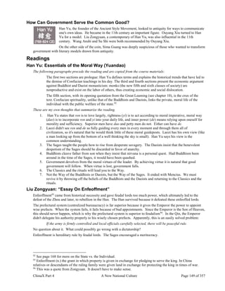 ChinaX Part 4 A New National Culture Page 149 of 357
How Can Government Serve the Common Good?
Han Yu, the founder of the Ancient Style Movement, looked to antiquity for ways to communicate
one's own ideas. He became in the 11th century an important figure. Ouyang Xiu turned to Han
Yu for a model. Liu Zongyuan, a contemporary of Han Yu, was also influential in the 11th
century. Wang Anshi and Su Shi were both recommended by Ouyang Xiu.
On the other side of the coin, Sima Guang was deeply suspicious of those who wanted to transform
government with literary models drawn from antiquity.
Readings
Han Yu: Essentials of the Moral Way (Yuandao)
The following paragraphs precede the reading and are copied from the course materials:
The first two sections are prologue: Han Yu defines terms and explains the historical trends that have led to
the demise of Confucian teachings in his day. The third and fourth sections present the economic argument
against Buddhist and Daoist monasticism: monks (the new fifth and sixth classes of society) are
nonproductive and exist on the labor of others, thus creating economic and social dislocation.
The fifth section, with its opening quotation from the Great Leaming (see chapter 10), is the crux of the
text. Confucian spirituality, unlike that of the Buddhists and Daoists, links the private, moral life of the
individual with the public welfare of the state.92
These are my own thoughts that summarize the reading.
1. Han Yu states that ren is to love largely, rightness (yi) is to act according to moral imperative, moral way
(dao) is to incorporate ren and yi into your daily life, and inner power (de) means relying upon oneself for
morality and sufficiency. Superior men have dao and petty men do not. Either can have de.
2. Laozi didn't see ren and de as fully guiding every men in every moment and through them all of
civilization, so it's natural that he would think little of these moral guideposts. Laozi has his own view (like
a man looking up from the bottom of a well thinking the sky is small). Han Yu says his view is the
common understanding.
3. The Sages taught the people how to rise from desperate savagery. The Daoists insist that the benevolent
despotism of the Sages should be discarded in favor of anarchy.
4. Buddhists cleave father from son when they insist that nirvana is a personal quest. Had Buddhism been
around in the time of the Sages, it would have been quashed.
5. Government devolves from the moral virtues of the leader. By achieving virtue it is natural that good
government will follow. When virtue is lost, government falls.
6. The Classics and the rituals will lead you to the Way.
7. Not the Way of the Buddhists or Daoists, but the Way of the Sages. It ended with Mencius. We must
revive it by throwing off the beliefs of the Buddhists and the Daoists and returning to the Classics and the
rituals.
Liu Zongyuan: “Essay On Enfeoffment”
Enfeoffment93
came from historical necessity and gave feudal lords too much power, which ultimately led to the
defeat of the Zhou and later, to rebellion in the Han. The Han survived because it defeated these enfeoffed lords.
The prefectural system (centralized bureaucracy) is far superior because it gives the Emperor the power to appoint
wise prefects. When the system fails, it fails because of bad appointments. Since the Emperor is the Son of Heaven,
this should never happen, which is why the prefectural system is superior to feudalism94
. In the Qin, the Emperor
didn't delegate his authority properly to his wisely chosen prefects. Apparently, this is an easily solved problem:
If the army is firmly controlled and local officials carefully selected, there will be peaceful rule.
No question about it. What could possibly go wrong with a dictatorship?
Enfeoffment is hereditary rule by feudal lords. The Sages encouraged a meritocracy.
92
See page 168 for more on the State vs. the Individual.
93
Enfeoffment (n.) the grant in which property is given in exchange for pledging to serve the king. In China
relatives or descendants of the ruling family were given land in exchange for protecting the king in times of war.
94
This was a quote from Zongyuan. It doesn't have to make sense.
 