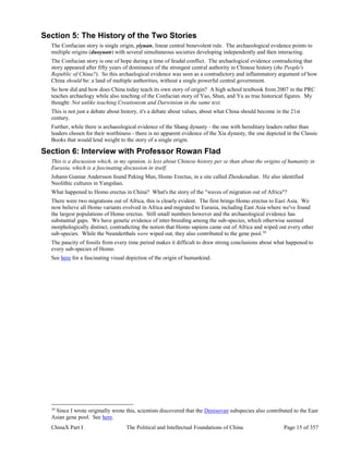 ChinaX Part I The Political and Intellectual Foundations of China Page 15 of 357
Section 5: The History of the Two Stories
The Confucian story is single origin, yiyuan, linear central benevolent rule. The archaeological evidence points to
multiple origins (duoyuan) with several simultaneous societies developing independently and then interacting.
The Confucian story is one of hope during a time of feudal conflict. The archaelogical evidence contradicting that
story appeared after fifty years of dominance of the strongest central authority in Chinese history (the People's
Republic of China?). So this archaelogical evidence was seen as a contradictory and inflammatory argument of how
China should be: a land of multiple authorities, without a single powerful central government.
So how did and how does China today teach its own story of origin? A high school textbook from 2007 in the PRC
teaches archaelogy while also teaching of the Confucian story of Yao, Shun, and Yu as true historical figures. My
thought: Not unlike teaching Creationism and Darwinism in the same text.
This is not just a debate about history, it's a debate about values, about what China should become in the 21st
century.
Further, while there is archaeological evidence of the Shang dynasty - the one with hereditary leaders rather than
leaders chosen for their worthiness - there is no apparent evidence of the Xia dynasty, the one depicted in the Classic
Books that would lend weight to the story of a single origin.
Section 6: Interview with Professor Rowan Flad
This is a discussion which, in my opinion, is less about Chinese history per se than about the origins of humanity in
Eurasia, which is a fascinating discussion in itself.
Johann Gunnar Andersson found Peking Man, Homo Erectus, in a site called Zhoukoudian. He also identified
Neolithic cultures in Yangshao.
What happened to Homo erectus in China? What's the story of the "waves of migration out of Africa"?
There were two migrations out of Africa, this is clearly evident. The first brings Homo erectus to East Asia. We
now believe all Homo variants evolved in Africa and migrated to Eurasia, including East Asia where we've found
the largest populations of Homo erectus. Still small numbers however and the archaeological evidence has
substantial gaps. We have genetic evidence of inter-breeding among the sub-species, which otherwise seemed
morphologically distinct, contradicting the notion that Homo sapiens came out of Africa and wiped out every other
sub-species. While the Neanderthals were wiped out, they also contributed to the gene pool.10
The paucity of fossils from every time period makes it difficult to draw strong conclusions about what happened to
every sub-species of Homo.
See here for a fascinating visual depiction of the origin of humankind.
10
Since I wrote originally wrote this, scientists discovered that the Denisovan subspecies also contributed to the East
Asian gene pool. See here.
 