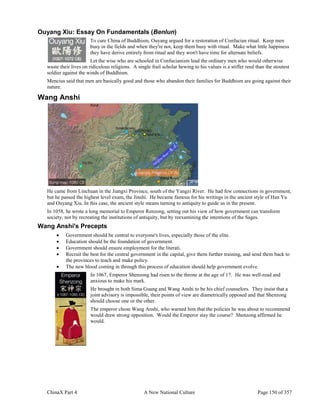 ChinaX Part 4 A New National Culture Page 150 of 357
Ouyang Xiu: Essay On Fundamentals (Benlun)
To cure China of Buddhism, Ouyang argued for a restoration of Confucian ritual. Keep men
busy in the fields and when they're not, keep them busy with ritual. Make what little happiness
they have derive entirely from ritual and they won't have time for alternate beliefs.
Let the wise who are schooled in Confucianism lead the ordinary men who would otherwise
waste their lives on ridiculous religions. A single frail scholar hewing to his values is a stiffer reed than the stoutest
soldier against the winds of Buddhism.
Mencius said that men are basically good and those who abandon their families for Buddhism are going against their
nature.
Wang Anshi
He came from Linchuan in the Jiangxi Province, south of the Yangzi River. He had few connections in government,
but he passed the highest level exam, the Jinshi. He became famous for his writings in the ancient style of Han Yu
and Ouyang Xiu. In this case, the ancient style means turning to antiquity to guide us in the present.
In 1058, he wrote a long memorial to Emperor Renzong, setting out his view of how government can transform
society, not by recreating the institutions of antiquity, but by reexamining the intentions of the Sages.
Wang Anshi's Precepts
 Government should be central to everyone's lives, especially those of the elite.
 Education should be the foundation of government.
 Government should ensure employment for the literati.
 Recruit the best for the central government in the capital, give them further training, and send them back to
the provinces to teach and make policy.
 The new blood coming in through this process of education should help government evolve.
In 1067, Emperor Shenzong had risen to the throne at the age of 17. He was well-read and
anxious to make his mark.
He brought in both Sima Guang and Wang Anshi to be his chief counselors. They insist that a
joint advisory is impossible, their points of view are diametrically opposed and that Shenzong
should choose one or the other.
The emperor chose Wang Anshi, who warned him that the policies he was about to recommend
would draw strong opposition. Would the Emperor stay the course? Shenzong affirmed he
would.
 