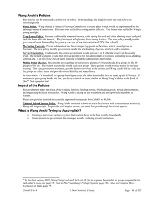 ChinaX Part 4 A New National Culture Page 151 of 357
Wang Anshi's Policies
The word fa can be translated as either law or policy. In the readings, the English words law and policy are
interchangeable.
Fiscal Policy. Wang created a Finance Planning Commission to create plans which would be implemented by the
existing Finance Commission. The latter was staffed by existing senior officials. The former was staffed by Wang's
young protégés.
Crop Loans Policy. Farmers traditionally borrowed money in the spring for seed and other planting needs and paid
back the loans after the harvest. They borrowed at high rates from money lenders. The new policy would provide
government loans, financed by the granary reserves, at low interest rates of 20% (this is low?).
Marketing Controls. Private wholesalers had been transporting goods to the cities, which caused prices to
fluctuate. The new policy had the government handle the wholesaling of goods, which it sold to retailers.
Service Exemption. Traditionally the central government would provide 3 or 4 officials to serve at the county
level. The richest taxpayers would then provide people to fill the administrative positions: collecting taxes, clerking,
scribing, etc. The new policy taxed many families to fund the administrative personnel.
Militia Policy (baojia). Households are organized in hierarchies: groups of 10 households, five groups of 10, 10
groups of 50, etc. The richest households would lead each group. These groups would provide males for military
training. This cuts government expenses, gets the farmers involved in the militia, and Wang Anshi felt he could use
the groups to collect taxes and provide mutual liability and surveillance.
In other words, if a household in a group doesn't pay taxes, the other households have to make up the difference. If
someone in your group breaks the law, you have to snitch on them, similar to Shang Yang’s advice to the Lord of
Qin.95
Not a popular law!
Impact of the Policies
The government takes the place of the wealthy families: lending money, wholesaling goods, hiring administrators,
and organizing the local households. Wang Anshi is taking on the wealthiest and most powerful members of
society.
These new policies doubled the centrally appointed bureaucrats from 20,000 to 40,000.
National School System Policy. Wang Anshi instituted schools to teach the classics with commentaries written by
Wang and his protégés. To pass the civil service exams, you must first pass through the school system.
What is Wang Anshi Trying to Accomplish?
 Creating a universal, inclusive system that reaches down to the less wealthy households.
 Create an activist government that manages wealth, replacing private institutions.
95
In the third century BCE, Shang Yang’s advised the Lord of Qin to organize households in groups responsible for
each other’s taxes, see page 55. And to Zhu Yuanzhang’s Village System, page 196. Also see Emperor Wu’s
Expansion of State, page 75.
 