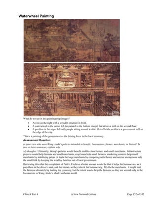 ChinaX Part 4 A New National Culture Page 152 of 357
Waterwheel Painting
What do we see in this painting (top image)?
 An inn on the right with a wooden structure in front.
 A waterwheel in the center left (expanded in the bottom image) that drives a mill on the second floor.
 A pavilion in the upper left with people sitting around a table, like officials, so this is a government mill on
the edge of the city.
This is a painting of the government as the driving force in the local economy.
Assessment Question:
In your view who were Wang Anshi’s policies intended to benefit: bureaucrats, farmer, merchants, or literati? In
two or three sentences, explain why.
My thoughts: Ultimately, Wang's policies would benefit middle-class farmers and small merchants. Infrastructure
projects would help farmers and small merchants, crop loans help small farmers, marketing controls help small
merchants by stabilizing prices (it hurts the large merchants by competing with them), and service exemptions help
the small folk by keeping the wealthy families out of local government.
Reviewing this after the completion of Part 6, I believe a better answer would be that it helps the bureaucrats, as it
puts them in the driver’s seat, and the literati, as they inherit the bureaucracy. It kills the merchants. It might hurt
the farmers ultimately by hurting the economy, but the intent was to help the farmers, as they are second only to the
bureaucrats in Wang Anshi’s ideal Confucian world.
 