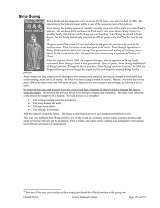 ChinaX Part 4 A New National Culture Page 153 of 357
Sima Guang
Wang Anshi and his supporters were in power for 50 years, even after he died in 1086. But
opposition to his policies began within a year of the announcement of his policies.
Sima Guang, the leading opponent, would eventually come into office and try to undo Wang's
policies. He was born in the northwest in Xia County, two years before Wang Anshi, to a
wealthy family that had served the Song since its founding. Like Wang, he earned a Jinshi
degree, but his family had already procured an official position for him96
by the time he was
15.
He spent most of his career at Court and when he did go to the provinces, he went to the
northern ones. Thus, his entire career was spent in the north. Sima Guang's opposition to
Wang Anshi's policies led to him retiring from government and settling in Luoyang, then a
haven for the conservative elite. He spent his time constructing a monumental history of
China.
After the emperor died in 1085, the empress dowager, also an opponent of Wang Anshi,
summoned Sima Guang to form a new government. Once in power, Sima Guang abolished all
of Wang's policies. Though he died a year later, Sima Guang’s policies lived on. In 1093, the
Empress Dowager was no longer the regent and the new emperor restored Wang Anshi's
policies.
Sima Guang was long suspicious of ideologues who romanticized antiquity and forced changes without sufficient
understanding, as he saw it, of reality. So what was Sima Guang's notion of reality? History. He noted that for the
prior 1400 years there were only 500 years of unity. Based on his own research and writings, he inferred a set of
rules.
He believed that unity and disunity were not cyclical and that a Mandate of Heaven did not delegate the right to
unify the empire. He believed the divisive forces were military conquest and usurpation. But there were rules that
could ensure the longevity of a dynasty. He used a house as a metaphor.
 The common people were the foundation.
 The army formed the walls.
 The laws were pillars
 The officials were beams
And the emperor owned the house. The house would stand forever if each component fulfilled its role.
This was very different from Wang Anshi's view of the world as a dynamic system where common people could
study to become officials and be grouped to form a militia, and where policy-making was delegated to well-chosen
local officials schooled in Confucianism.
96
Not sure if this was yin privilege or they simply purchased the official position at the going rate.
 