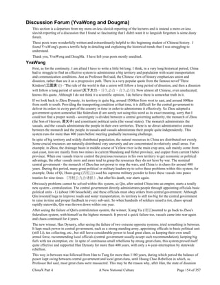 ChinaX Part 4 A New National Culture Page 154 of 357
Discussion Forum (YvaWong and Dougma)
This section is a departure from my more-or-less slavish reporting of the lectures and is instead a more-or-less
slavish reporting of a discussion that I found so fascinating that I didn't want it to languish forgotten is some dusty
forum.
These posts were wonderfully written and extraordinarily helpful to this beginning student of Chinese history. I
found YvaWong's posts a terrific help in detailing and explaining the historical trends that I was struggling to
understand.
Thank you, YvaWong and DougMa. I have left your posts mostly unedited.
YvaWong
First, as for the continuity. I am afraid I have to write a little bit long. I think, in a very long historical period, China
had to struggle to find an effective system to administrate a big territory and population with scant transportation
and communication conditions. Just as Professor Bol said, the Chinese view of history emphasizes union and
disunion, rather than see it as a progressive path. There is a very popular quote from the famous novel 'Three
Kindom'(三国演义) - 'The rule of the world is that a union will follow a long period of disunion, and then a disunion
will follow a long period of union'(天下大势，分久必合，合久必分). Now almost all Chinese, even uneducated,
knows this quote. Although I do not think it a scientific opinion, I do believe there is somewhat truth in it.
If we look back to Zhou Dynasty, its territory is quite big, around 1500km from west to east, and around 800km
from north to south. Providing the transporting condition at that time, it is difficult for the central government to
deliver its orders to every part of the country in time in order to administrate it effectively. So Zhou adopted a
government system somewhat like federalism (I am surely not using this word as its exact meaning, sorry that I
could not find a proper word) - sovereignty is divided between a central governing authority, the monarch of Zhou
(the Son of Heaven, 周天子) and constituent political units (the vassal states). The monarch administrates the
vassals, and the vassals administrate the people in their own territories. There is no direct administrative contact
between the monarch and the people in vassals and vassals administrate their people quite independently. This
system runs for more than 400 years before meeting gradually increasing challenge.
In spite of big territory and widely distributed population, the natural resources in China are distributed not evenly.
Some crucial resources are naturally distributed very unevenly and are concentrated in relatively small areas. For
example, in Zhou, the drainage basin in middle course of Yellow river is the main crop area, salt mainly come from
east coast, iron ore mainly from two mines in current Shandong and Hebei province, and copper from current Hubei
province. When one vassals tries to control the precious resources in his own territory to get economic or political
advantage, the other vassals more and more tend to grasp the resources they do not have by war. The nominal
central government - the monarch of Zhou has not power to stop the wars, and China is in chaos for around 400
years. During this period, many great political or military leaders try to solve these problems within this system, for
example, Duke of Qi, Huan-gong (齐桓公) used his supreme military powder to force these vassals into peace
treaties for nine times （齐桓公九合诸侯）, but after his death, war starts again.
Obviously problems cannot be solved within this system, so Qin, after united China into an empire, starts a totally
new system - centralization. The central government directly administrates people through appointing officials basic
political units - Li (about 100 household), and these officials must obey orders from central government. Although
Qin invested huge to improve roads and water transportation, its territory is still too big for the central government
to raise in-time and proper feedback to every sub-unit. So when hundreds of soldiers raised a riot, chaos spread
rapidly statewide, Qin was thrown down within one year.
After seeing the failure of Qin's centralization system, the winner, Xiang Yu (项羽)wanted to go back to Zhou's
federalism system, with himself as the highest monarch. It proved a quick failure too, vassals came into war again
and chaos continued for 4 years.
The new winner, Han Dynasty, after seeing the failure of two extreme opposite systems, tried something in between.
It kept much power in central government, such as a strong standing army, appointing officials to basic political unit
(still Li), tax collecting, etc., but still leave considerable power to local great clans, as keeping their own small
armed force, recommending local officials (central government usually accept such recommendation), keeping big
fiefs with tax exemption, etc. In spite of continuous small rebellions by strong great clans, this system proved itself
quite effective and supported Han Dynasty for more than 400 years, with only a 4-year-interruption by statewide
rebellion.
This way in between was followed from Han to Tang for more than 1100 years, during which period the balance of
power kept swing between central government and local great clans, until Huang Chao Rebellion in which, as
Professor Bol said, most great clans were massacred. This may be the reason why, after Han, the state of disunion
 
