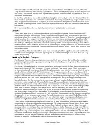 ChinaX Part 4 A New National Culture Page 155 of 357
and war lasted for near 400 years with only a short union and peaceful time in West Jin for 50 years, while after
Tang, the similar state only lasted for only 72 years before China re-untied by Song Dynasty. Without the great clans
after Huang Chao rebellion, the local small regimes lacked organized economic support and experienced elites for
government administration.
So after Song got its throne and quickly united all small kingdoms in the south, it was the first dynasty without the
threat from local great clans. This permitted it to administrate the country more effectively - to get more tax because
of the disappearance of fiefs with tax exemptions, to recruit more officials through fair examination system, and to
plan road and river transportation without considering the separation of fiefs. All of this contributed to a richer and
efficient state.
However, some problems also rose due to the disappearance of great clans. (to be continued)
Dougma
Thanks. Your ideas about the problems caused by the sheer size of the territory and the uneven distribution of
resources are interesting and important. Though China fragmented frequently there seems always to have been a
centralising cultural force around which people sought to reconstitute the unity of the territory which they perceived
as their homeland. If we compare it to Europe (is the word you mean in your second paragraph 'feudalism' rather
than 'federalism'?) there were large political groupings and empires, for example the Holy Roman Empire, or later
the Hapsburgs, but linguistic and cultural nationalism has always tended to work against such major units. In China
this hasn't seemed to have worked in the same way. It is interesting for example to speculate why the Cantonese who
have distinctive cultural traditions and a language far removed from standard spoken Chinese, never seemed to have
sought independence.
You say that Song didn't face a threat from Great Clans because they had been wiped out, but surely local families
would have been attempting to consolidate regional power. It would be interesting to know more about how Song
averted this possibility.
YvaWong's Reply to Dougma
Dear Dougma, Thank you for your enlightening comments. I fully agree with you that local families would have
been attempting to consolidate regional power in Song. It was a real challenge for Song to avert this possibility.
How did they response?
First, just as Professor Bol said, the recruiting system by the government changed. In Tang, the recruiting system is
largely family connected. There were totally 375 prime ministers in Tang, among whom, 150 got government
service position through protection privilege, 140 through examination (most after An Lushan rebellion), 85 had no
records in history. In Song, totally 137 prime ministers, 103 through examination, 22 had no records, only 12 of
them entered government without examination. Even in these 12, some of them were at the beginning of Song and
had great contribution to the establishment of Song, so did not depend on protection privilege. Song did not cancel
protection privilege, but it was carried out by providing monetary bonus, not by offering government positions.
Secondly, Professor Bol also mentioned it, the exam system in Song is more fair. In Tang, the name of the exam
participants were open, high rank officials and celebrities could recommend certain participants, so in most times, a
participant from great clans or high official family was more likely to pass the exam. Sometimes, the passer, score
and rank has been decided even before the exam is run. So we can find, even in the prime ministers who passed the
exam, many of them are from great clans or high official families. But in Song, the exam is blind, and the
handwriting is strictly restrained to regular script, so that the graders can not distinguish the name by handwriting.
And the graders are chosen carefully, for an exam, the graders should have different political opinions, literature
standards, birthplaces, and family connection, they will cross-check the exam papers, so that the exam result will not
show partiality for any certain person or persons. The result of this improved exam system blocked the route for
Lord So&So's idiot nephew (just as Professor Owen said in Part 3) to get government position. In fact, the prime
ministers in Song had little family connection with each other, while in Tang, such connection is quite usual.
Thirdly, except for the beginning tens of years, in most time of Song, members from royal families were blocked
from political or military activities and government service. This policy was new in Chinese history. Before Song,
family members and relatives of Emperor and Empress always had such privileges, and they always took such
advantage to form powerful great clans, and often threaten the crown finally. We can see, in Tang, many PM were
from Emperor's or Empress' clans, and some princes became prime ministers or regents before they got throne. It is
impossible in Song. Even Crown prince could not take part in political activities before he become emperor. And
royal family members were strongly not encouraged (although not forbidden)to take exam. Only one PM were from
emperor's clan, and kept that position for only one year. This explained why many emperors and royal family
members in Song were excellent artists - they did need something to kill time.
 