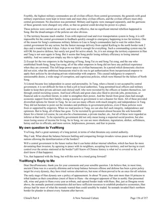 ChinaX Part 4 A New National Culture Page 156 of 357
Fourthly, the highest military commanders are all civilian officers from central government, the generals with good
military experiences were kept in lower rank and must obey civilian officers, and the civilian officers must obey
central government. No discretion was permitted. Military and logistic were managed separately, and the garrisons
of these generals were changed very often, so that no general could develop his power in a place.
These policies were carried out so well, and were so effective, that no significant internal rebellion happened in
Song. But the disadvantages of the policies are also obvious.
1) The territory became much smaller. Even with improved road and river transportation system in Song, it is still
impossible for the central government to feedback quickly enough to emergency happening in too far territory. One
of the reason for Song's continuous military failures to Liao is Song's commanders had to wait for orders from
central government for any action, but the fastest message delivery from capital Kaifeng to the north border took 2
days and a round trip took 4 days. 4 days in war field is enough for everything. Such a commanding system may be
still OK for passive defense, but surely not good for active attack. So, it is not strange the territory expansion in Han
and Tang is not seen again in Song. But it seems that Song prefer losing military efficiency to losing internal
stability. And we cannot just simply say this is right or wrong.
2) Except for the two emperors in the beginning of Song, Song Tai-zu and Song Tai-zong, and the one who
established South Song, Song Gao-zong, all of the other emperors in Song did not have any political experience
when they are crowned. This left large power space to civilian bureaucrats. In a period which democratic election
did not exist, what the ambitious bureaucrats tried to do was to get authorization from inexperienced emperor to
apply their policies by developing private relationship with emperor. This caused indulgence to emperor's
unreasonable desire, a wide range of corruption, and capricious policies, which were blamed for the failure of North
Song.
3) Literati became less independent in career and personality. In Tang, when a literati is not accepted by central
government, it is not difficult for him to find a job in local authorities. Tang permitted local officers and military
leader to keep their private advisers and clerical staff, who were recruited by the officers or leaders themselves, not
through central recruiting system. And local officials and great clans also liked to provide jobs, protections, or
financial aids to excellent literati, in order to strengthen their power, And the literati from great clans had enough
economic support from their family, losing a position in government is not a disaster for them. All of these provided
diversified options for literati in Tang. So we can see many officers with much integrity and independence in Tang.
They did not hesitate to point out the mistakes and problems in government policies, even if these policies were
from or supported by emperors. When we read poems in Tang, we can also feel such integrity, independence and
optimism. But in Song, all of these has gone. To be recruited by government almost became the sole honorable
future for a literati (of course, he can also be a businessman, a private teacher, etc., but all of these were regarded as
inferior at that time). To be rejected by government did not only mean losing a respected social position, but also
mean losing source of income for living. So in Song, we can see more obedience, ingratiation, shirker, selfishness,
betray and lies in officials, and more sorrow, helplessness, pressure, and fear in poems.
My own question to YvaWong
YvaVong, that's a great summary of a long period, in terms of what threatens any central authority.
May I ask: What about the balance between battling and conquering foreign invaders versus peace with foreign
nations allowing the demilitarization of the borders?
Will a central government in the future realize that it can better defeat internal rebellion, which has been far more
devastating than invasion, by agreeing to peace with its neighbors, accepting less territory, and not having to exert
control over the armies stationed at the border? (all I know of Chinese history is what we've covered so far, so I
don't know if that happens).
Yes, that happened with the Song, but will this now be a trend going forward?
YvaWong's Reply to Me
Dear DavePomerantz, thank you for your comments and your sensible question. I do believe that, in most time,
ancient China was in a security dilemma and to keep balance between offense and defense has been a prior policy
target for every dynasty, they have tried various alternatives, but none of them proved to be an once-for-all solution.
The early stage of Han dynasty saw a policy of appeasement. In about 70 years, Han sent more than 10 princess to
tribal leaders as their concubines (most of them to Huns - the strongest opponent of Han in north). Han presented
silk, wine and grain to Huns every year as tribute, and opened border trade with Huns. But, just as Dougma wrote
above, the nomadic pastoral communities did not have sufficient resources to establish productive economies, Han
always had far more of what the nomads wanted than could sensibly be traded. So nomads invaded Han's northern
border for plunder in almost every Autumn after harvest.
 