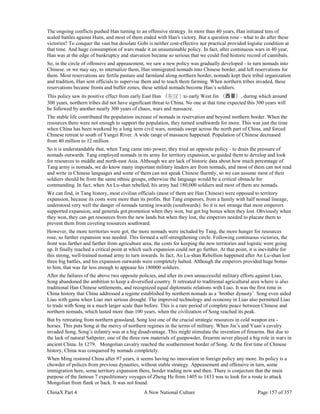 ChinaX Part 4 A New National Culture Page 157 of 357
The ongoing conflicts pushed Han turning to an offensive strategy. In more than 40 years, Han initiated tens of
scaled battles against Huns, and most of them ended with Han's victory. But a question rose - what to do after these
victories? To conquer the vast but desolate Gobi is neither cost-effective nor practical provided logistic condition at
that time. And huge consumption of wars made it an unsustainable policy. In fact, after continuous wars in 40 year,
Han was at the edge of bankruptcy and starvation became so serious that we could find historic record of cannibals.
So, in the circle of offensive and appeasement, we saw a new policy was gradually developed - to turn nomads into
Chinese. or we may say, to internalize them, Han immigrated nomads into Chinese border, and left reservations for
them. Most reservations are fertile pasture and farmland along northern border, nomads kept their tribal organization
and tradition, Han sent officials to supervise them and to teach them farming. When northern tribes invaded, these
reservations became fronts and buffer zones, these settled nomads become Han’s soldiers.
This policy saw its positive effect from early East Han （东汉）to early West Jin （西晋）, during which around
300 years, northern tribes did not have significant threat to China. No one at that time expected this 300 years will
be followed by another nearly 300 years of chaos, wars and massacre.
The stable life contributed the population increase of nomads in reservation and beyond northern border. When the
resources there were not enough to support the population, they turned southwards for more. This was just the time
when China has been weekend by a long term civil wars, nomads swept across the north part of China, and forced
Chinese retreat to south of Yangzi River. A wide range of massacre happened. Population of Chinese decreased
from 40 million to 12 million.
So it is understandable that, when Tang came into power, they tried an opposite policy - to drain the pressure of
nomads outwards. Tang employed nomads in its army for territory expansion, so guided them to develop and look
for resources to middle and north-east Asia. Although we are lack of historic data about how much percentage of
Tang army is nomads, we do know many important military leaders are from nomads, and most of them can not read
and write in Chinese languages and some of them can not speak Chinese fluently, so we can assume most of their
soldiers should be from the same ethnic groups, otherwise the language would be a critical obstacle for
commanding. In fact, when An Lu-shan rebelled, his army had 180,000 soldiers and most of them are nomads.
We can find, in Tang history, most civilian officials (most of them are Han Chinese) were opposed to territory
expansion, because its costs were more than its profits. But Tang emperors, from a family with half nomad lineage,
understood very well the danger of nomads turning inwards (southwards). So it is not strange that most emperors
supported expansion, and generals got promotion when they won, but got big bonus when they lost. Obviously when
they won, they can get resources from the new lands but when they lost, the emperors needed to placate them to
prevent them from coveting resources southward.
However, the more territories were got, the more nomads were included by Tang, the more hunger for resources
rose, so further expansion was needed. This formed a self-strengthening circle. Following continuous victories, the
front was farther and farther from agriculture area, the costs for keeping the new territories and logistic were going
up. It finally reached a critical point at which such expansion could not go further. At that point, it is inevitable for
this strong, well-trained nomad army to turn inwards. In fact, An Lu-shan Rebellion happened after An Lu-shan lost
three big battles, and his expansion outwards were completely halted. Although the emperors provided huge bonus
to him, that was far less enough to appease his 180000 soldiers.
After the failures of the above two opposite policies, and after its own unsuccessful military efforts against Liao,
Song abandoned the ambition to keep a diversified country. It retreated to traditional agricultural area where is also
traditional Han Chinese settlements, and recognized equal diplomatic relations with Liao. It was the first time in
China history that China addressed a regime established by northern nomads as a ‘brother dynasty’. Song even aided
Liao with gains when Liao met serious drought. The improved technology and economy in Liao also permitted Liao
to trade with Song in a much larger scale than before. This is a rare period of complete peace between Chinese and
northern nomads, which lasted more than 100 years, when the civilization of Song reached its peak.
But by retreating from northern grassland, Song lost one of the crucial strategic resources in cold weapon era -
horses. This puts Song at the mercy of northern regimes in the terms of military. When Jin’s and Yuan’s cavalry
invaded Song, Song’s infantry was at a big disadvantage. This might stimulate the invention of firearms. But due to
the lack of natural Saltpeter, one of the three raw materials of gunpowder, firearms never played a big role in wars in
ancient China. In 1279，Mongolian cavalry reached the southernmost border of Song. At the first time of Chinese
history, China was conquered by nomads completely.
When Ming restored China after 97 years, it seems having no innovation in foreign policy any more. Its policy is a
chowder of polices from previous dynasties, without stable strategy. Appeasement and offensive in turn, some
immigration here, some territory expansion there, border trading now and then. There is conjecture that the main
purpose of the famous 7 expeditionary voyages of Zheng He from 1405 to 1433 was to look for a route to attack
Mongolian from flank or back. It was not found.
 