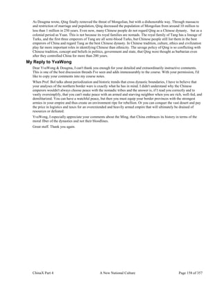 ChinaX Part 4 A New National Culture Page 158 of 357
As Dougma wrote, Qing finally removed the threat of Mongolian, but with a dishonorable way. Through massacre
and restriction of marriage and population, Qing decreased the population of Mongolian from around 10 million to
less than 1 million in 250 years. Even now, many Chinese people do not regard Qing as a Chinese dynasty，but as a
colonial period as Yuan. This is not because its royal families are nomads. The royal family of Tang has a lineage of
Turks, and the first three emperors of Tang are all semi-blood Turks, but Chinese people still list them in the best
emperors of China and regard Tang as the best Chinese dynasty. In Chinese tradition, culture, ethics and civilization
play far more important roles in identifying Chinese than ethnicity. The savage policy of Qing is so conflicting with
Chinese tradition, concept and beliefs in politics, government and state, that Qing were thought as barbarian even
after they controlled China for more than 200 years.
My Reply to YvaWong
Dear YvaWong & Dougma, I can't thank you enough for your detailed and extraordinarily instructive comments.
This is one of the best discussion threads I've seen and adds immeasurably to the course. With your permission, I'd
like to copy your comments into my course notes.
When Prof. Bol talks about periodization and historic trends that cross dynastic boundaries, I have to believe that
your analyses of the northern border wars is exactly what he has in mind. I didn't understand why the Chinese
emperors wouldn't always choose peace with the nomadic tribes and the answer is, if I read you correctly and to
vastly oversimplify, that you can't make peace with an armed and starving neighbor when you are rich, well-fed, and
demilitarized. You can have a watchful peace, but then you must equip your border provinces with the strongest
armies in your empire and thus create an environment ripe for rebellion. Or you can conquer the vast desert and pay
the price in logistics and taxes for an overextended and heavily armed empire that will ultimately be drained of
resources or defeated.
YvaWong, I especially appreciate your comments about the Ming, that China embraces its history in terms of the
moral fiber of the dynasties and not their bloodlines.
Great stuff. Thank you again.
 