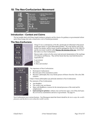 ChinaX Part 4 A New National Culture Page 159 of 357
18: The Neo-Confucianism Movement
Introduction - Context and Claims
The last module dealt with Wang Angshi looking to antiquity and the classics for guidance on governmental reform
and at Sima Guang who took a conservative view of limited government.
The Neo-Confucians
Cheng Yi was a contemporary of Su Shi, and though not influential in that period
would gain repute as a great philosophical thinker. His work and the work of his
brother, his teacher, and his cousin would be packaged by Zhu Xi (1130-1200 CE)
and the movement would be called Daoxue, the learning of the way, which Prof.
Bol refers to as Neo-Confucianism.
Daoxue made a claim to be the correct and universal interpretation of the teachings
of Confucius and Mencius. They tell the literati that they must hold themselves
responsible for:
 government
 culture
 ethics and morality!
The importance of Neo-Confucianism:
 Reinterprets Confucianism
 Becomes part of the examination system
 Becomes a philosophy that every literate person will know from the 13th to the 20th
centuries.
Today's Chinese philosophers pay particular attention to Neo-Confucianism.
The statement of Neo-Confucianism:
 Anti-Buddhist
 The world is real, not illusion
 Share with Buddhism a concern for the internal processes of the mind and for
enlightenment.
 Epistemological optimism: ordinary men can become sages, even if they don't pass
the civil service examinations and serve in government. See page 41.
Neo-Confucianism was a serious business. Fan Zhoungyan stated that literati should be the last to enjoy the world's
pleasures and the first to worry about the world's worries.
 