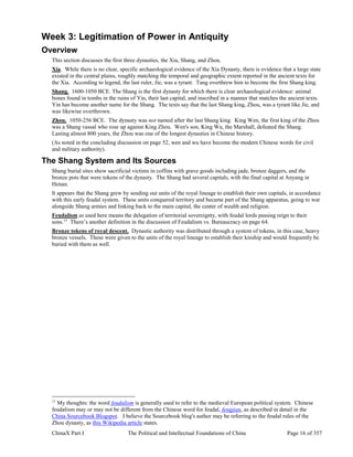 ChinaX Part I The Political and Intellectual Foundations of China Page 16 of 357
Week 3: Legitimation of Power in Antiquity
Overview
This section discusses the first three dynasties, the Xia, Shang, and Zhou.
Xia. While there is no clear, specific archaeological evidence of the Xia Dynasty, there is evidence that a large state
existed in the central plains, roughly matching the temporal and geographic extent reported in the ancient texts for
the Xia. According to legend, the last ruler, Jie, was a tyrant. Tang overthrew him to become the first Shang king.
Shang. 1600-1050 BCE. The Shang is the first dynasty for which there is clear archaeological evidence: animal
bones found in tombs in the ruins of Yin, their last capital, and inscribed in a manner that matches the ancient texts.
Yin has become another name for the Shang. The texts say that the last Shang king, Zhou, was a tyrant like Jie, and
was likewise overthrown.
Zhou. 1050-256 BCE. The dynasty was not named after the last Shang king. King Wen, the first king of the Zhou
was a Shang vassal who rose up against King Zhou. Wen's son, King Wu, the Marshall, defeated the Shang.
Lasting almost 800 years, the Zhou was one of the longest dynasties in Chinese history.
(As noted in the concluding discussion on page 52, wen and wu have become the modern Chinese words for civil
and military authority).
The Shang System and Its Sources
Shang burial sites show sacrificial victims in coffins with grave goods including jade, bronze daggers, and the
bronze pots that were tokens of the dynasty. The Shang had several capitals, with the final capital at Anyang in
Henan.
It appears that the Shang grew by sending out units of the royal lineage to establish their own capitals, in accordance
with this early feudal system. These units conquered territory and became part of the Shang apparatus, going to war
alongside Shang armies and linking back to the main capital, the center of wealth and religion.
Feudalism as used here means the delegation of territorial sovereignty, with feudal lords passing reign to their
sons.11
There’s another definition in the discussion of Feudalism vs. Bureaucracy on page 64.
Bronze tokens of royal descent. Dynastic authority was distributed through a system of tokens, in this case, heavy
bronze vessels. These were given to the units of the royal lineage to establish their kinship and would frequently be
buried with them as well.
11
My thoughts: the word feudalism is generally used to refer to the medieval European political system. Chinese
feudalism may or may not be different from the Chinese word for feudal, fengjian, as described in detail in the
China Sourcebook Blogspot. I believe the Sourcebook blog's author may be referring to the feudal rules of the
Zhou dynasty, as this Wikipedia article states.
 
