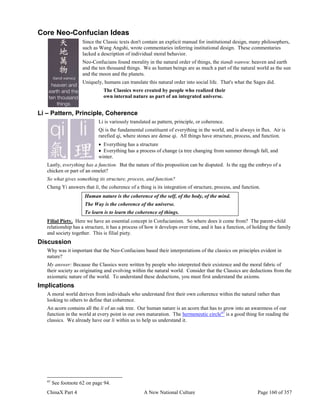 ChinaX Part 4 A New National Culture Page 160 of 357
Core Neo-Confucian Ideas
Since the Classic texts don't contain an explicit manual for institutional design, many philosophers,
such as Wang Angshi, wrote commentaries inferring institutional design. These commentaries
lacked a description of individual moral behavior.
Neo-Confucians found morality in the natural order of things, the tiandi wanwu: heaven and earth
and the ten thousand things. We as human beings are as much a part of the natural world as the sun
and the moon and the planets.
Uniquely, humans can translate this natural order into social life. That's what the Sages did.
The Classics were created by people who realized their
own internal nature as part of an integrated universe.
Li – Pattern, Principle, Coherence
Li is variously translated as pattern, principle, or coherence.
Qi is the fundamental constituent of everything in the world, and is always in flux. Air is
rarefied qi, where stones are dense qi. All things have structure, process, and function.
 Everything has a structure
 Everything has a process of change (a tree changing from summer through fall, and
winter.
Lastly, everything has a function. But the nature of this proposition can be disputed. Is the egg the embryo of a
chicken or part of an omelet?
So what gives something its structure, process, and function?
Cheng Yi answers that li, the coherence of a thing is its integration of structure, process, and function.
Human nature is the coherence of the self, of the body, of the mind.
The Way is the coherence of the universe.
To learn is to learn the coherence of things.
Filial Piety. Here we have an essential concept in Confucianism. So where does it come from? The parent-child
relationship has a structure, it has a process of how it develops over time, and it has a function, of holding the family
and society together. This is filial piety.
Discussion
Why was it important that the Neo-Confucians based their interpretations of the classics on principles evident in
nature?
My answer: Because the Classics were written by people who interpreted their existence and the moral fabric of
their society as originating and evolving within the natural world. Consider that the Classics are deductions from the
axiomatic nature of the world. To understand these deductions, you must first understand the axioms.
Implications
A moral world derives from individuals who understand first their own coherence within the natural rather than
looking to others to define that coherence.
An acorn contains all the li of an oak tree. Our human nature is an acorn that has to grow into an awareness of our
function in the world at every point in our own maturation. The hermeneutic circle97
is a good thing for reading the
classics. We already have our li within us to help us understand it.
97
See footnote 62 on page 94.
 