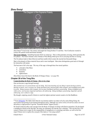 ChinaX Part 4 A New National Culture Page 161 of 357
Zhou Dunyi
Zhou Dunyi98
lived in the 11th century and taught the Cheng brothers Yi and Hao. Neo-Confucians wanted to
connect the natural world and human morality.
The Great Ultimate. Something beyond which we cannot go. This is what generates yin/yang, which generates the
five phases. The Great Ultimate is the Ultimate of Non-Being which gives rise to yin/yang and thus to wuxing.
The five phases leads to Qian (Heaven) and Kun (earth) which creates the myriad (ten thousand) things.
Man is the pinnacle of these material forces and is most intelligent. Man alone distinguishes good and evil through
his interaction with nature.
The best man of all is the sage. The way of the sage is through these four moral qualities:
 principle of the Mean
 correctness
 humanity
 righteousness
Zhou Dunyi traces this back to the Book of Change (Yijing – see page 68).
Chapter 20 of the Tong Shu
Comprehending the Book of Change - How to be a Sage
One can become a sage through learning!
The essential way is to [concentrate on] one thing. By [concentrating on] one thing is meant having no desire.
Having no desire, one is vacuous (xu, being absolutely pure and peaceful) while tranquil, and straightforward while
in action. Being vacuous while tranquil, one becomes intelligent and hence penetrating. Being straightforward
while active, one becomes impartial and hence all-embracing. Being intelligent, penetrating, impartial, and all-
embracing, one is almost a sage.
My thought: emptying oneself of desire to reach the highest spiritual summit sounds a lot like Buddhism.
98
From Wikipedia: His father died when he was fourteen and he was taken in by his uncle Zheng Xiang. He
received his first posting in government through his uncle. Although very active in his civil service career, he never
did achieve a high position or get the "Presented Scholar" degree (jinshi)….
He fused Confucian ethics and concepts from the Book of Changes (I Ching) with Daoist naturalism. He developed
a metaphysics based on the idea that "the many are ultimately one and the one is ultimate." This was the first 11th-
century Chinese text to argue for the inseparability of metaphysics or cosmology and ethics, as well as the first
major Chinese text to explore the concept of the taijitu or "yin-yang symbol".
 