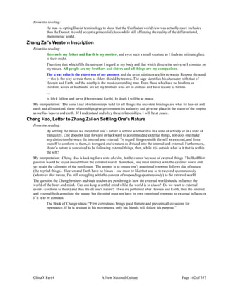 ChinaX Part 4 A New National Culture Page 162 of 357
From the reading:
He was co-opting Daoist terminology to show that the Confucian worldview was actually more inclusive
than the Daoist: it could accept a primordial chaos while still affirming the reality of the differentiated,
phenomenal world.
Zhang Zai's Western Inscription
From the reading:
Heaven is my father and Earth is my mother, and even such a small creature as I finds an intimate place
in their midst.
Therefore that which fills the universe I regard as my body and that which directs the universe I consider as
my nature. All people are my brothers and sisters and all things are my companions.
The great ruler is the eldest son of my parents, and the great ministers are his stewards. Respect the aged
-¬ this is the way to treat them as elders should be treated. The sage identifies his character with that of
Heaven and Earth, and the worthy is the most outstanding man. Even those who have no brothers or
children, wives or husbands, are all my brothers who are in distress and have no one to turn to.
…
In life I follow and serve [Heaven and Earth]. In death I will be at peace.
My interpretation: The same kind of relationships hold for all things: the ancestral bindings are what tie heaven and
earth and all mankind, these relationships give government its authority and give me place in the realm of the empire
as well as heaven and earth. If I understand and obey these relationships, I will be at peace.
Cheng Hao, Letter to Zhang Zai on Settling One’s Nature
From the reading:
By settling the nature we mean that one’s nature is settled whether it is in a state of activity or in a state of
tranquility. One does not lean forward or backward to accommodate external things, nor does one make
any distinction between the internal and external. To regard things outside the self as external, and force
oneself to conform to them, is to regard one’s nature as divided into the internal and external. Furthermore,
if one’s nature is conceived to be following external things, then, while it is outside what is it that is within
the self?
My interpretation: Cheng Hao is looking for a state of calm, but he cannot because of external things. The Buddhist
position would be to cut oneself from the external world. Somehow, one must interact with the external world and
yet retain the calmness of the gentleman. The answer is to ensure one's emotional response follows that of nature
(the myriad things). Heaven and Earth have no biases - one must be like that and so to respond spontaneously
(whatever that means, I'm still struggling with the concept of responding spontaneously) to the external world.
The question the Cheng brothers and their teacher are pondering is how the external world should influence the
world of the heart and mind. Can one keep a settled mind while the world is in chaos? Do we react to external
events (conform to them) and thus divide one's nature? If we are patterned after Heaven and Earth, then the internal
and external both constitute the nature, but the mind must not have its own emotional response to external influences
if it is to be constant.
The Book of Change states: “Firm correctness brings good fortune and prevents all occasions for
repentance. If he is hesitant in his movements, only his friends will follow his purpose.”
 