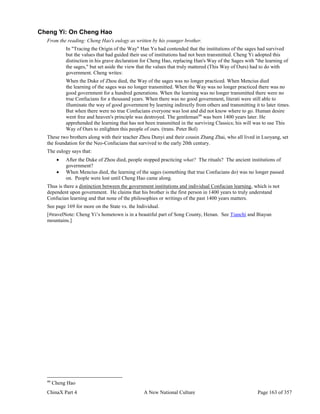 ChinaX Part 4 A New National Culture Page 163 of 357
Cheng Yi: On Cheng Hao
From the reading: Cheng Hao's eulogy as written by his younger brother.
In "Tracing the Origin of the Way" Han Yu had contended that the institutions of the sages had survived
but the values that had guided their use of institutions had not been transmitted. Cheng Yi adopted this
distinction in his grave declaration for Cheng Hao, replacing Han's Way of the Sages with "the learning of
the sages," but set aside the view that the values that truly mattered (This Way of Ours) had to do with
government. Cheng writes:
When the Duke of Zhou died, the Way of the sages was no longer practiced. When Mencius died
the learning of the sages was no longer transmitted. When the Way was no longer practiced there was no
good government for a hundred generations. When the learning was no longer transmitted there were no
true Confucians for a thousand years. When there was no good government, literati were still able to
illuminate the way of good government by learning indirectly from others and transmitting it to later times.
But when there were no true Confucians everyone was lost and did not know where to go. Human desire
went free and heaven's principle was destroyed. The gentleman99
was born 1400 years later. He
apprehended the learning that has not been transmitted in the surviving Classics; his will was to use This
Way of Ours to enlighten this people of ours. (trans. Peter Bol)
These two brothers along with their teacher Zhou Dunyi and their cousin Zhang Zhai, who all lived in Luoyang, set
the foundation for the Neo-Confucians that survived to the early 20th century.
The eulogy says that:
 After the Duke of Zhou died, people stopped practicing what? The rituals? The ancient institutions of
government?
 When Mencius died, the learning of the sages (something that true Confucians do) was no longer passed
on. People were lost until Cheng Hao came along.
Thus is there a distinction between the government institutions and individual Confucian learning, which is not
dependent upon government. He claims that his brother is the first person in 1400 years to truly understand
Confucian learning and that none of the philosophies or writings of the past 1400 years matters.
See page 169 for more on the State vs. the Individual.
[#travelNote: Cheng Yi’s hometown is in a beautiful part of Song County, Henan. See Tianchi and Biayun
mountains.]
99
Cheng Hao
 