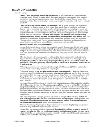ChinaX Part 4 A New National Culture Page 164 of 357
Cheng Yi on Principle 理(li)
From the reading:
Master Cheng said: For the ancients learning was easy. In their eighth year they entered the minor
school and in their fifteenth the greater school. There were decorations to nurture their sight, sounds to
nurture their hearing, majestic ceremonies to nurture their four limbs, song and dance to nurture their
circulation.... Today these are all lost, there is only moral principles to nurture the mind. Must we not make
an effort?
When the sages and worthies spoke it was because they had to. It must have been that these sayings
were necessary for the principles to be clear, without these sayings the principles for the world under
heaven would be incomplete. It is like the tools for cultivation, ceramics, and metallurgy: were one not
constructed the way for mankind would be inadequate. Though the sages wished to stop speaking could
they? But while what was contained [in what they said] fully expressed the principle for the world under
heaven, it was still very concise. Later men, when they first held a writing scroll, thought literary
composition was the priority, and what they wrote in their lifetimes was far more than the sages. Yet
having [their compositions] remedies nothing; being without them would not mean a lack of anything.
They are useless, excess speech. They are not merely excess, since they do not get the essentials; they
depart from the true and lose the correct. That they instead harm way is inevitable.
Question: Does the mind have good and bad?
Answer: In heaven it is decree, in things it is principle, in man it is the nature, and the ruler in the body is
mind. In fact these are one. The mind is originally good; in the process of thinking there is good and
not good. If it has found expression then we may call it the emotional responses, we cannot call it mind. As
with water, we call it water, but when it flows and branches, some going west and some east, we call it
streams.
Men fear that they will become entangled by affairs and that their cogitation will be hindered, simply
because they have not apprehended the essentials [of affairs]. The essentials lie in clarifying the good.
Clarifying the good lies in fully realizing the principles of things. When you have fully realized the
principle of a thing, then, gradually, it will be possible to fully reach all things under heaven; they are
a single principle.
"All things under heaven can be illuminated with principle. [ As Mencius said:] 'If there is a thing there
must be a norm.' For one thing there must be one principle."
"One phrase covers it all: the myriad principles revert to a single principle". “[One who,] being great,
transforms himself [is called a sage]' simply means principle and self become one. For those who are not
yet transformed it is like using a measuring stick to measure things. When you use it you still cannot avoid
being off. For those who are transformed, the self is the measuring stick; the measuring stick is the self.
Yanzi [Confucius’ foremost disciple] was exactly at this point, if he had transformed then he would have
been Confucius."
Arriving at things and fully realizing the principle: It is not so that one must fully realize [the principles
of] all things under heaven. Just fully realize one principle, the rest can be [realized by] extending by
categorical similarity. For example, what is that by which one is filially pious. If you can't fully realize
[the principle] for one thing then fully realize it with another...just as there are a multitude of roads that all
lead to the capital, just find one road that leads in and it will do. The reason that one is able to fully realize
[principle] is that all things are one principle, so that every single thing and affair, however minor, each has
this principle.
"For every thing there is a principle, you must fully realize its principle. There are many methods for
fully realizing principle. One may read books and elucidate moral principles. One may discuss past
and present figures and distinguish right and wrong. One may respond to affairs and things and
arrange them as they should be. All are fully realizing principle."
Question: "In realizing [the principle in] things, is it necessary to realize it thing by thing, or do you just
realize one thing and then the myriad principles are known.
Answer: How can you then inclusively comprehend? Even Yan Hui would not have dared say that if
you only arrived at one thing you would comprehend the multitudinous principles. You must arrive
at one item today and another tomorrow, once cumulative practice is much then, as if released, there
will be a point where all is coherently connected.
 