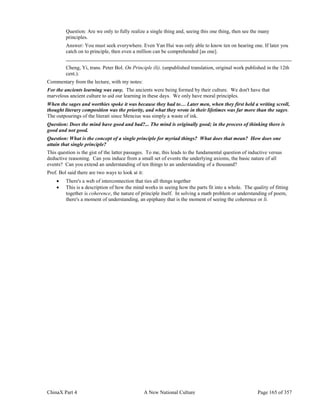 ChinaX Part 4 A New National Culture Page 165 of 357
Question: Are we only to fully realize a single thing and, seeing this one thing, then see the many
principles.
Answer: You must seek everywhere. Even Yan Hui was only able to know ten on hearing one. If later you
catch on to principle, then even a million can be comprehended [as one].
Cheng, Yi, trans. Peter Bol. On Principle (li). (unpublished translation, original work published in the 12th
cent.).
Commentary from the lecture, with my notes:
For the ancients learning was easy. The ancients were being formed by their culture. We don't have that
marvelous ancient culture to aid our learning in these days. We only have moral principles.
When the sages and worthies spoke it was because they had to… Later men, when they first held a writing scroll,
thought literary composition was the priority, and what they wrote in their lifetimes was far more than the sages.
The outpourings of the literati since Mencius was simply a waste of ink.
Question: Does the mind have good and bad?... The mind is originally good; in the process of thinking there is
good and not good.
Question: What is the concept of a single principle for myriad things? What does that mean? How does one
attain that single principle?
This question is the gist of the latter passages. To me, this leads to the fundamental question of inductive versus
deductive reasoning. Can you induce from a small set of events the underlying axioms, the basic nature of all
events? Can you extend an understanding of ten things to an understanding of a thousand?
Prof. Bol said there are two ways to look at it:
 There's a web of interconnection that ties all things together
 This is a description of how the mind works in seeing how the parts fit into a whole. The quality of fitting
together is coherence, the nature of principle itself. In solving a math problem or understanding of poem,
there's a moment of understanding, an epiphany that is the moment of seeing the coherence or li.
 
