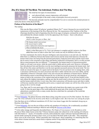 ChinaX Part 4 A New National Culture Page 166 of 357
Zhu Xi's Views Of The Mind, The Individual, Politics And The Way
The mind has two types of consciousness:
 one's physical body, sensory impressions, self-oriented.
 moral principles in the mind, a unity of principles (heavenly principle).
The heavenly principle must be comprehended if we are to overcome the constant pressure to
satisfy the desires of the physical body.
Preface of the Doctrine of the Mean100
The reading:
Why was the Mean written? [Confucius’ grandson] Master Zisi101
wrote it because he was worried lest the
transmission of the learning of the Way (Daoxue) be lost. The transmission of the Tradition of the Way
(Daotong) should have had its beginning when the divine sages of antiquity continued the work of Heaven
and established the ultimate standard. As for this appearing in the Classics – there is [the phrase]
Hold fast the mean.
which is what Yao gave to Shun. And
The human mind is precarious.
The moral mind is subtle.
Have refined discrimination and singleness.
Thus to hold fast the mean.
which is what Shun gave to Yu. Yao's one utterance is complete and all--inclusive, but Shun
added three more in order to show that Yao's words can only be fulfilled in this way.
As I have maintained, the mind as the pure intelligence and consciousness is one and only one. But that I
think there is a difference between the human mind (renxin) and the moral mind (daoxin) is because the
human mind comes into being from the personal particularity of physical form and qi and the moral mind
has its source in the correctness of the nature and destiny [endowed in all humans], and it is on this account
that as consciousnesses they are different.102
Consequently, the human mind is in a precarious position
(liable to evil) and is not secure, while the moral mind is subtle and not easily seen. However, all humans
have this physical form and therefore even the most intelligent necessarily possesses the human mind. And
they all have this nature and therefore even the most ignorant necessarily possess the moral mind. The two
minds are mixed in the space of a square inch [in the heart]. If we do not know how to manage them, what
is precarious will become even more precarious and what is subtle will become even more subtle, and the
impartiality of Heaven’s Principle cannot in the end overcome the selfishness of human desires. Refined
discrimination means to discriminate between the two so that they do not get mixed up, and singleness
means to hold to the correctness of the original mind and not depart from it. If one devotes himself to this
task without the slightest interruption, making sure that the moral mind is always the master of one's person
and the human mind will obey it every time, then what is precarious will become secure and what is subtle
will become manifest and in tranquility and in action, in speech and in deed, one will be free of the error of
going too far or not far enough.
Yao, Shun, and Yu were great sages of the world, and to hand down the empire was a great event of the
world. If when the great sages of the world undertook the great task of the world, their repeated
admonitions consisted of only so many words, then how could there be a principle of the world that
improved on them?
100
From Wikipedia: The phrase Doctrine of the Mean (zhōng yōng) first occurs in 6.29 of the Analects: The Master
said, The virtue embodied in the doctrine of the Mean is of the highest order. But it has been rare among the people.
Note that there are lot of different translations of 6.29, but it was James Legge who first translated zhongyong as
Doctrine of the Mean.
101
From Wikipedia: Zisi was the son of Boyu and the only grandson of Confucius. He is traditionally accredited
with transmitting Confucian teaching to Mencius and writing the Doctrine of the Mean.
102
In his rather strange and frequently discredited thesis, The Origin of Consciousness in the Breakdown of the
Bicameral Mind, Julian Jaynes writes that “Chinese literature jumps into subjectivity in the teaching of Confucius
with little before it.” Jaynes, if I remember correctly, believed that the corpus collossum functioned differently in
ancient minds causing the ancients to hear voices, as if one half of the brain spoke to the other. They interpreted
those voices as the word of god. While I personally don’t find Jaynes’ thesis compelling, it is interesting that Zisi
writes about a human mind and a moral mind as separate entities living within the same space.
 