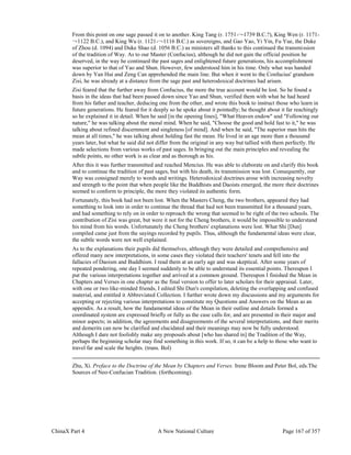ChinaX Part 4 A New National Culture Page 167 of 357
From this point on one sage passed it on to another. King Tang (r. 1751-¬‐1739 B.C.?), King Wen (r. 1171-
¬‐1122 B.C.), and King Wu (r. 1121-¬‐1116 B.C.) as sovereigns, and Gao Yao, Yi Yin, Fu Yue, the Duke
of Zhou (d. 1094) and Duke Shao (d. 1056 B.C.) as ministers all thanks to this continued the transmission
of the tradition of Way. As to our Master (Confucius), although he did not gain the official position he
deserved, in the way he continued the past sages and enlightened future generations, his accomplishment
was superior to that of Yao and Shun. However, few understood him in his time. Only what was handed
down by Yan Hui and Zeng Can apprehended the main line. But when it went to the Confucius' grandson
Zisi, he was already at a distance from the sage past and heterodoxical doctrines had arisen.
Zisi feared that the further away from Confucius, the more the true account would be lost. So he found a
basis in the ideas that had been passed down since Yao and Shun, verified them with what he had heard
from his father and teacher, deducing one from the other, and wrote this book to instruct those who learn in
future generations. He feared for it deeply so he spoke about it pointedly; he thought about it far reachingly
so he explained it in detail. When he said [in the opening lines], "What Heaven endow" and "Following our
nature," he was talking about the moral mind. When he said, "Choose the good and hold fast to it," he was
talking about refined discernment and singleness [of mind]. And when he said, "The superior man hits the
mean at all times," he was talking about holding fast the mean. He lived in an age more than a thousand
years later, but what he said did not differ from the original in any way but tallied with them perfectly. He
made selections from various works of past sages. In bringing out the main principles and revealing the
subtle points, no other work is as clear and as thorough as his.
After this it was further transmitted and reached Mencius. He was able to elaborate on and clarify this book
and to continue the tradition of past sages, but with his death, its transmission was lost. Consequently, our
Way was consigned merely to words and writings. Heterodoxical doctrines arose with increasing novelty
and strength to the point that when people like the Buddhists and Daoists emerged, the more their doctrines
seemed to conform to principle, the more they violated its authentic form.
Fortunately, this book had not been lost. When the Masters Cheng, the two brothers, appeared they had
something to look into in order to continue the thread that had not been transmitted for a thousand years,
and had something to rely on in order to reproach the wrong that seemed to be right of the two schools. The
contribution of Zisi was great, but were it not for the Cheng brothers, it would be impossible to understand
his mind from his words. Unfortunately the Cheng brothers' explanations were lost. What Shi [Dun]
compiled came just from the sayings recorded by pupils. Thus, although the fundamental ideas were clear,
the subtle words were not well explained.
As to the explanations their pupils did themselves, although they were detailed and comprehensive and
offered many new interpretations, in some cases they violated their teachers' tenets and fell into the
fallacies of Daoism and Buddhism. I read them at an early age and was skeptical. After some years of
repeated pondering, one day I seemed suddenly to be able to understand its essential points. Thereupon I
put the various interpretations together and arrived at a common ground. Thereupon I finished the Mean in
Chapters and Verses in one chapter as the final version to offer to later scholars for their appraisal. Later,
with one or two like-minded friends, I edited Shi Dun's compilation, deleting the overlapping and confused
material, and entitled it Abbreviated Collection. I further wrote down my discussions and my arguments for
accepting or rejecting various interpretations to constitute my Questions and Answers on the Mean as an
appendix. As a result, how the fundamental ideas of the Mean in their outline and details formed a
coordinated system are expressed briefly or fully as the case calls for, and are presented in their major and
minor aspects; in addition, the agreements and disagreements of the several interpretations, and their merits
and demerits can now be clarified and elucidated and their meanings may now be fully understood.
Although I dare not foolishly make any proposals about [who has shared in] the Tradition of the Way,
perhaps the beginning scholar may find something in this work. If so, it can be a help to those who want to
travel far and scale the heights. (trans. Bol)
Zhu, Xi. Preface to the Doctrine of the Mean by Chapters and Verses. Irene Bloom and Peter Bol, eds.The
Sources of Neo-Confucian Tradition. (forthcoming).
 