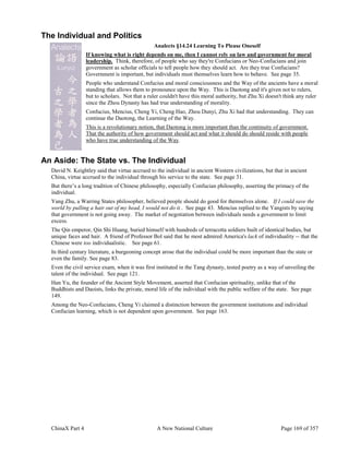ChinaX Part 4 A New National Culture Page 169 of 357
The Individual and Politics
Analects §14.24 Learning To Please Oneself
If knowing what is right depends on me, then I cannot rely on law and government for moral
leadership. Think, therefore, of people who say they're Confucians or Neo-Confucians and join
government as scholar officials to tell people how they should act. Are they true Confucians?
Government is important, but individuals must themselves learn how to behave. See page 35.
People who understand Confucius and moral consciousness and the Way of the ancients have a moral
standing that allows them to pronounce upon the Way. This is Daotong and it's given not to rulers,
but to scholars. Not that a ruler couldn't have this moral authority, but Zhu Xi doesn't think any ruler
since the Zhou Dynasty has had true understanding of morality.
Confucius, Mencius, Cheng Yi, Cheng Hao, Zhou Dunyi, Zhu Xi had that understanding. They can
continue the Daotong, the Learning of the Way.
This is a revolutionary notion, that Daotong is more important than the continuity of government.
That the authority of how government should act and what it should do should reside with people
who have true understanding of the Way.
An Aside: The State vs. The Individual
David N. Keightley said that virtue accrued to the individual in ancient Western civilizations, but that in ancient
China, virtue accrued to the individual through his service to the state. See page 31.
But there’s a long tradition of Chinese philosophy, especially Confucian philosophy, asserting the primacy of the
individual.
Yang Zhu, a Warring States philosopher, believed people should do good for themselves alone. If I could save the
world by pulling a hair out of my head, I would not do it.. See page 43. Mencius replied to the Yangists by saying
that government is not going away. The market of negotiation between individuals needs a government to limit
excess.
The Qin emperor, Qin Shi Huang, buried himself with hundreds of terracotta soldiers built of identical bodies, but
unique faces and hair. A friend of Professor Bol said that he most admired America's lack of individuality -- that the
Chinese were too individualistic. See page 61.
In third century literature, a burgeoning concept arose that the individual could be more important than the state or
even the family. See page 83.
Even the civil service exam, when it was first instituted in the Tang dynasty, tested poetry as a way of unveiling the
talent of the individual. See page 121.
Han Yu, the founder of the Ancient Style Movement, asserted that Confucian spirituality, unlike that of the
Buddhists and Daoists, links the private, moral life of the individual with the public welfare of the state. See page
149.
Among the Neo-Confucians, Cheng Yi claimed a distinction between the government institutions and individual
Confucian learning, which is not dependent upon government. See page 163.
 