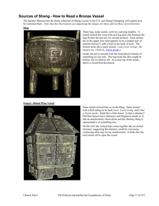 ChinaX Part I The Political and Intellectual Foundations of China Page 17 of 357
Sources of Shang - How to Read a Bronze Vessel
The Sackler Museum has the finest collection of Shang vessels in the U.S. and Zhang Changping will explain how
he examines them. Note that the observations accompanying the images are mine and not those of an historian.
Ding
Three legs, looks sturdy, with two carrying handles. A
raised vertical bar even with each leg and a bar between the
legs divides the pot into six curved surfaces. Each surface
has in the upper area what appears to be a tandem pair of
animals (horses?) with a bird on the back of each. The
bottom looks like a pack animal. (was I ever wrong! the
images are, I believe, Taotie masks.)
Inside, the pot is smooth with the mineralized remains of
something on one side. The legs look like they might be
hollow, but it's hard to tell. In a close-up of the inside,
there's a raised bird decoration.
Fangyi - Ritual Wine Vessel
Same raised vertical bars as on the Ding. Same animal
with a bird riding on its back (note: I was wrong, make that
a Taotie mask). Built like a little house. Is that a chimney?
Did their houses have chimneys and fireplaces inside, or is
that an anachronistic observation and the chimney thing is
representative of something else.
On the roof, the vertical bars come together like an arched
structure, suggesting the chimney could be a keystone,
continuing what may be my anachronism. It looks like the
roof comes off to open the vessel.
 