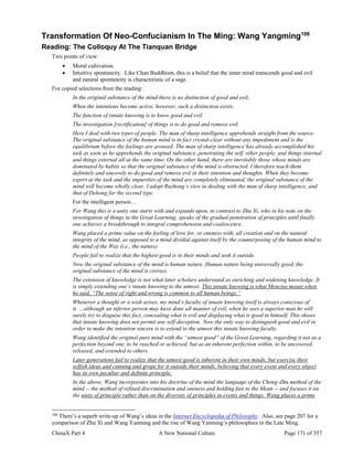 ChinaX Part 4 A New National Culture Page 171 of 357
Transformation Of Neo-Confucianism In The Ming: Wang Yangming106
Reading: The Colloquy At The Tianquan Bridge
Two points of view:
 Moral cultivation.
 Intuitive spontaneity. Like Chan Buddhism, this is a belief that the inner mind transcends good and evil
and natural spontaneity is characteristic of a sage.
I've copied selections from the reading:
In the original substance of the mind there is no distinction of good and evil,
When the intentions become active, however, such a distinction exists.
The function of innate knowing is to know good and evil.
The investigation [rectification] of things is to do good and remove evil.
Here I deal with two types of people. The man of sharp intelligence apprehends straight from the source.
The original substance of the human mind is in fact crystal-clear without any impediment and is the
equilibrium before the feelings are aroused. The man of sharp intelligence has already accomplished his
task as soon as he apprehends the original substance, penetrating the self, other people, and things internal
and things external all at the same time. On the other hand, there are inevitably those whose minds are
dominated by habits so that the original substance of the mind is obstructed. I therefore teach them
definitely and sincerely to do good and remove evil in their intention and thoughts. When they become
expert at the task and the impurities of the mind are completely eliminated, the original substance of the
mind will become wholly clear. I adopt Ruzhong’s view in dealing with the man of sharp intelligence, and
that of Dehong for the second type.
For the intelligent person…
For Wang this is a unity one starts with and expands upon, in contrast to Zhu Xi, who in his note on the
investigation of things in the Great Learning, speaks of the gradual penetration of principles until finally
one achieves a breakthrough to integral comprehension and coalescence.
Wang placed a prime value on the feeling of love for, or oneness with, all creation and on the natural
integrity of the mind, as opposed to a mind divided against itself by the counterposing of the human mind to
the mind of the Way (i.e., the nature)
People fail to realize that the highest good is in their minds and seek it outside.
Now the original substance of the mind is human nature. Human nature being universally good, the
original substance of the mind is correct.
The extension of knowledge is not what later scholars understand as enriching and widening knowledge. It
is simply extending one’s innate knowing to the utmost. This innate knowing is what Mencius meant when
he said, “The sense of right and wrong is common to all human beings.”
Whenever a thought or a wish arises, my mind’s faculty of innate knowing itself is always conscious of
it. …although an inferior person may have done all manner of evil, when he sees a superior man he will
surely try to disguise this fact, concealing what is evil and displaying what is good in himself. This shows
that innate knowing does not permit any self-deception. Now the only way to distinguish good and evil in
order to make the intention sincere is to extend to the utmost this innate knowing faculty.
Wang identified the original pure mind with the “utmost good” of the Great Learning, regarding it not as a
perfection beyond one, to be reached or achieved, but as an inherent perfection within, to be uncovered,
released, and extended to others.
Later generations fail to realize that the utmost good is inherent in their own minds, but exercise their
selfish ideas and cunning and grope for it outside their minds, believing that every event and every object
has its own peculiar and definite principle.
In the above, Wang incorporates into his doctrine of the mind the language of the Cheng-Zhu method of the
mind -- the method of refined discrimination and oneness and holding fast to the Mean -- and focuses it on
the unity of principle rather than on the diversity of principles in events and things. Wang places a prime
106
There’s a superb write-up of Wang’s ideas in the Internet Encyclopedia of Philosophy. Also, see page 207 for a
comparison of Zhu Xi and Wang Yanming and the rise of Wang Yanming’s philosophies in the Late Ming.
 