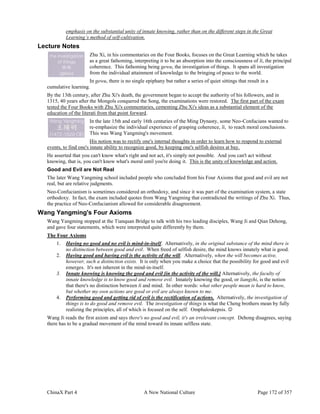 ChinaX Part 4 A New National Culture Page 172 of 357
emphasis on the substantial unity of innate knowing, rather than on the different steps in the Great
Learning’s method of self-cultivation.
Lecture Notes
Zhu Xi, in his commentaries on the Four Books, focuses on the Great Learning which he takes
as a great fathoming, interpreting it to be an absorption into the consciousness of li, the principal
coherence. This fathoming being gewu, the investigation of things. It spans all investigation
from the individual attainment of knowledge to the bringing of peace to the world.
In gewu, there is no single epiphany but rather a series of quiet sittings that result in a
cumulative learning.
By the 13th century, after Zhu Xi's death, the government began to accept the authority of his followers, and in
1315, 40 years after the Mongols conquered the Song, the examinations were restored. The first part of the exam
tested the Four Books with Zhu Xi's commentaries, cementing Zhu Xi's ideas as a substantial element of the
education of the literati from that point forward.
In the late 15th and early 16th centuries of the Ming Dynasty, some Neo-Confucians wanted to
re-emphasize the individual experience of grasping coherence, li, to reach moral conclusions.
This was Wang Yangming's movement.
His notion was to rectify one's internal thoughts in order to learn how to respond to external
events, to find one's innate ability to recognize good, by keeping one's selfish desires at bay.
He asserted that you can't know what's right and not act, it's simply not possible. And you can't act without
knowing, that is, you can't know what's moral until you're doing it. This is the unity of knowledge and action.
Good and Evil are Not Real
The later Wang Yangming school included people who concluded from his Four Axioms that good and evil are not
real, but are relative judgments.
Neo-Confucianism is sometimes considered an orthodoxy, and since it was part of the examination system, a state
orthodoxy. In fact, the exam included quotes from Wang Yangming that contradicted the writings of Zhu Xi. Thus,
the practice of Neo-Confucianism allowed for considerable disagreement.
Wang Yangming's Four Axioms
Wang Yangming stopped at the Tianquan Bridge to talk with his two leading disciples, Wang Ji and Qian Dehong,
and gave four statements, which were interpreted quite differently by them.
The Four Axioms
1. Having no good and no evil is mind-in-itself. Alternatively, in the original substance of the mind there is
no distinction between good and evil. When freed of selfish desire, the mind knows innately what is good.
2. Having good and having evil is the activity of the will. Alternatively, when the will becomes active,
however, such a distinction exists. It is only when you make a choice that the possibility for good and evil
emerges. It's not inherent in the mind-in-itself.
3. Innate knowing is knowing the good and evil [in the activity of the will.] Alternatively, the faculty of
innate knowledge is to know good and remove evil. Innately knowing the good, or liangzhi, is the notion
that there's no distinction between li and mind. In other words: what other people mean is hard to know,
but whether my own actions are good or evil are always known to me.
4. Performing good and getting rid of evil is the rectification of actions. Alternatively, the investigation of
things is to do good and remove evil. The investigation of things is what the Cheng brothers mean by fully
realizing the principles, all of which is focused on the self. Omphaloskepsis. 
Wang Ji reads the first axiom and says there's no good and evil, it's an irrelevant concept. Dehong disagrees, saying
there has to be a gradual movement of the mind toward its innate selfless state.
 