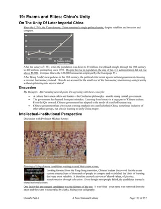 ChinaX Part 4 A New National Culture Page 173 of 357
19: Exams and Elites: China's Unity
On The Unity Of Later Imperial China
Since the 1270's, the Yuan dynasty, China remained a single political entity, despite rebellion and invasion and
conquest.
After the survey of 1393, when the population was down to 65 million, it exploded straight through the 19th century
to 400 million, quintupling since 1393. Despite the rise in population, the size of the civil administration did not rise
above 40,000. Compare this to the 120,000 bureaucrats employed by the Han (page 65).
After Wang Anshi's new policies in the 11th century, the political elite turned against activist government choosing
a minimal bureaucracy instead. How do we account for the small size of the bureaucracy maintaining a single entity
without splintering into several states?
Discussion
My Thoughts. After reading several posts, I'm agreeing with these concepts:
 A culture that values elders and leaders - the Confucian philosophy - enable strong central government.
 The government has learned from past mistakes. Learning from history is a large part of Chinese culture.
From the Qin onward, Chinese government has adapted to the needs of a unified bureaucracy.
 Chinese government has always put a strong emphasis on a unified ethnic China, sometimes inclusive of
other ethnic groups, but always wanting to unify China proper.
Intellectual-Institutional Perspective
Discussion with Professor Michael Szonyi
Painting of Ming dynasty candidates waiting to read their exam scores.
Looking forward from the Tang-Song transition, Chinese leaders discovered that the exam
system attracted tens of thousands of people to compete and established the kinds of learning
that were most valuable. It therefore created a system of shared values, of jiaohua,
transformation through education. Even though most people failed, the candidates learned a
shared national culture.
One factor that encouraged candidates was the fairness of the test. It was blind - your name was removed from the
exam and the exam was recopied by clerks, hiding your calligraphy.
 